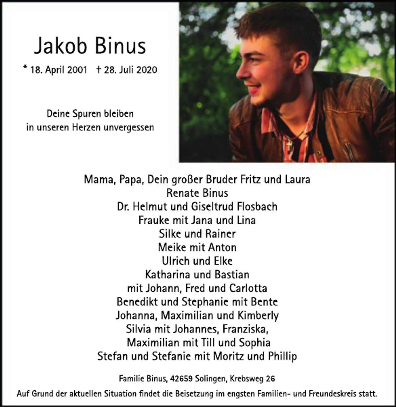 <p>Jakob Binus</p><p>* 18. April 2001 † 28. Juli 2020<br />Deine Spuren bleiben<br />in unseren Herzen unvergessen</p><p>Mama, Papa, Dein großer Bruder Fritz und Laura<br />Renate Binus<br />Dr. Helmut und Giseltrud Flosbach<br />Frauke mit Jana und Lina<br />Silke und Rainer<br />Meike mit Anton<br />Ulrich und Elke<br />Katharina und Bastian<br />mit Johann, Fred und Carlotta<br />Benedikt und Stephanie mit Bente<br />Johanna, Maximilian und Kimberly<br />Silvia mit Johannes, Franziska,<br />Maximilian mit Till und Sophia<br />Stefan und Stefanie mit Moritz und Phillip<br />Familie Binus, 42659 Solingen, Krebsweg 26<br />Auf Grund der aktuellen Situation ﬁndet die Beisetzung im engsten Familien- und Freundeskreis statt.</p>