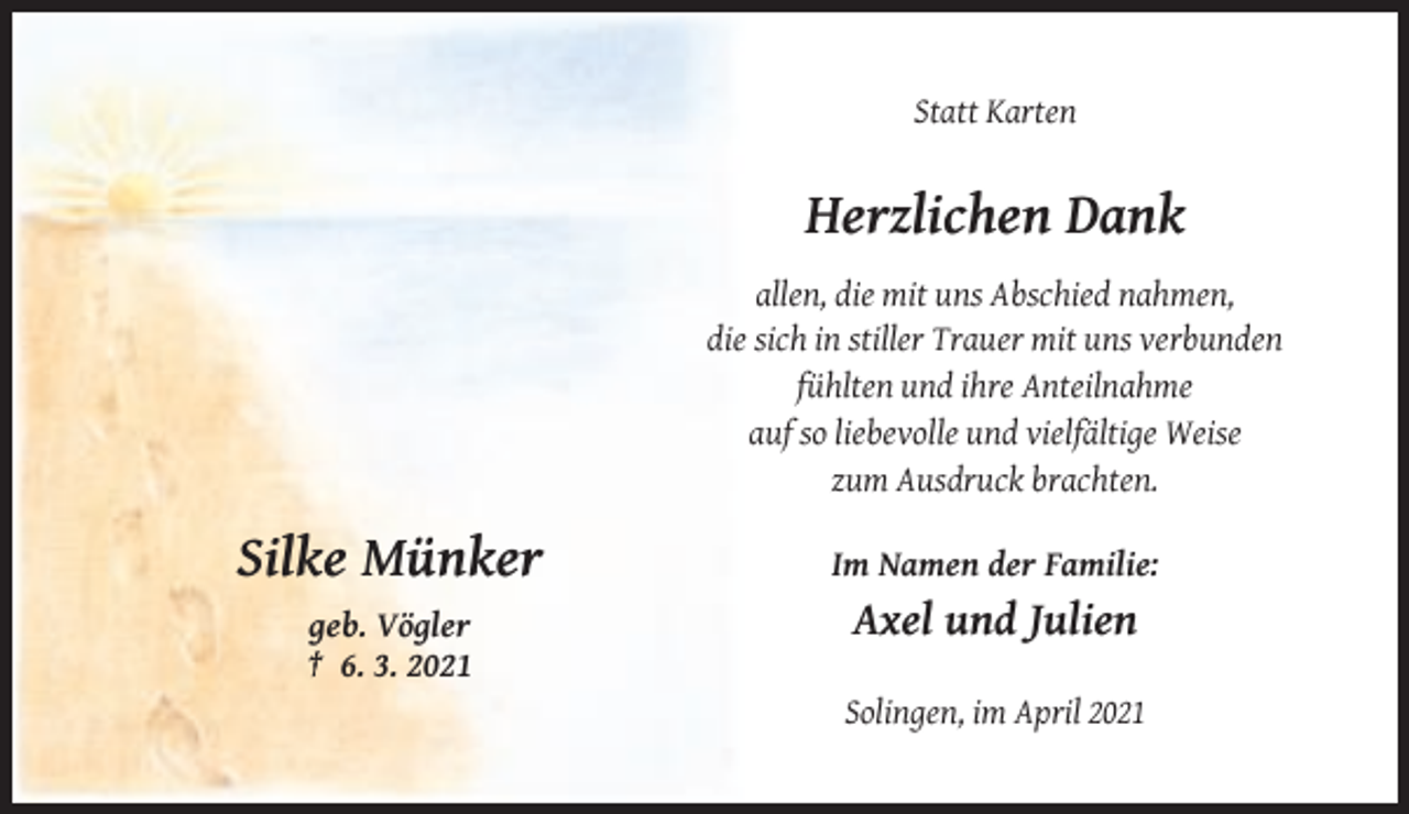 <p>Statt Karten</p><p>Herzlichen Dank<br />allen, die mit uns Abschied nahmen,<br />die sich in stiller Trauer mit uns verbunden<br />fühlten und ihre Anteilnahme<br />auf so liebevolle und vielfältige Weise<br />zum Ausdruck brachten.</p><p>Silke Münker</p><p>Im Namen der Familie:</p><p>geb. Vögler<br />† 6. 3. 2021</p><p>Axel und Julien<br />Solingen, im April 2021</p>