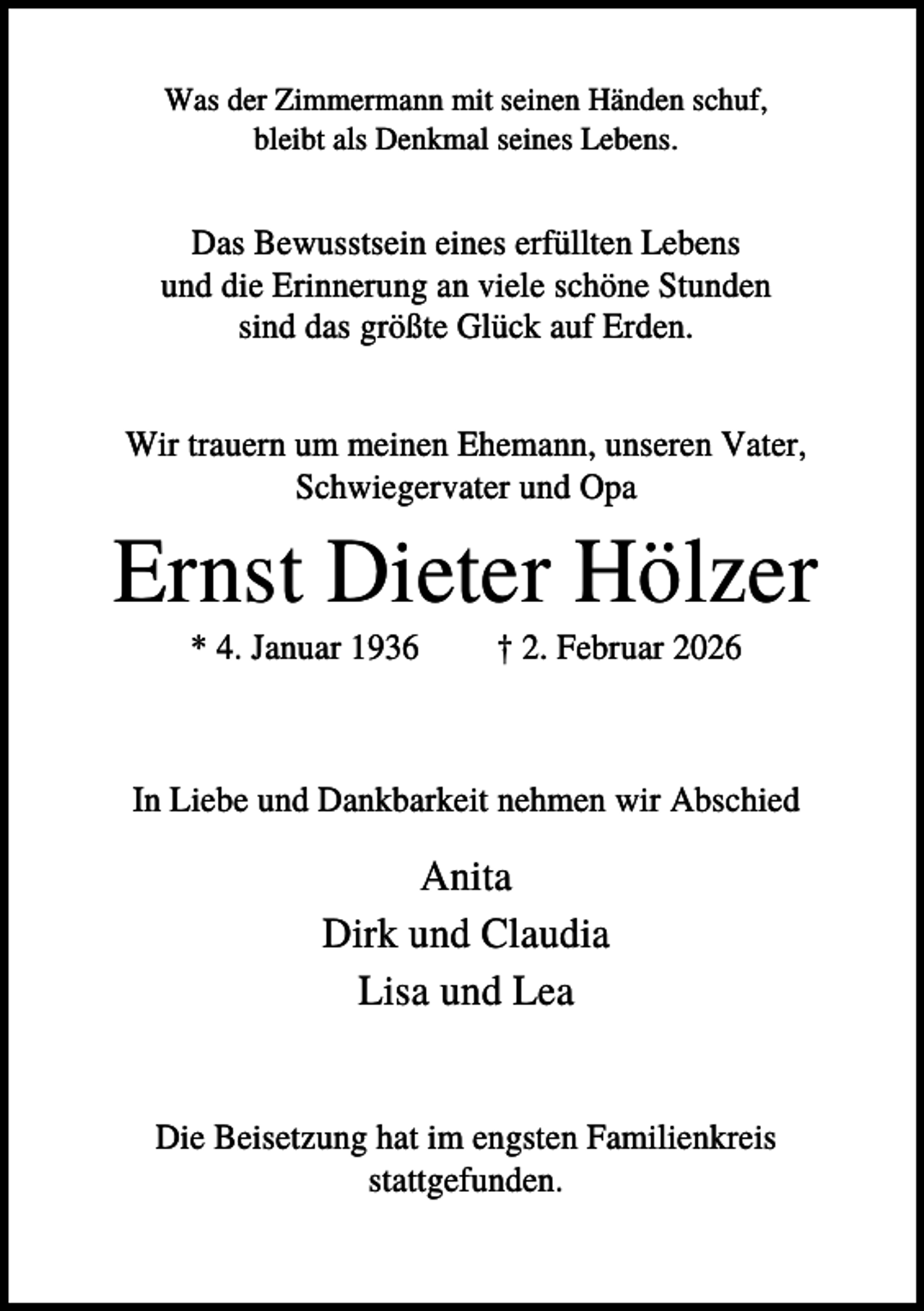 <p>Was der Zimmermann mit seinen Händen schuf,<br />bleibt als Denkmal seines Lebens.</p><p>Das Bewusstsein eines erfüllten Lebens<br />und die Erinnerung an viele schöne Stunden<br />sind das größte Glück auf Erden.<br />Wir trauern um meinen Ehemann, unseren Vater,<br />Schwiegervater und Opa</p><p>Ernst Dieter Hölzer<br />* 4. Januar 1936</p><p>† 2. Februar 2026</p><p>In Liebe und Dankbarkeit nehmen wir Abschied</p><p>Anita<br />Dirk und Claudia<br />Lisa und Lea</p><p>Die Beisetzung hat im engsten Familienkreis<br />stattgefunden.</p>