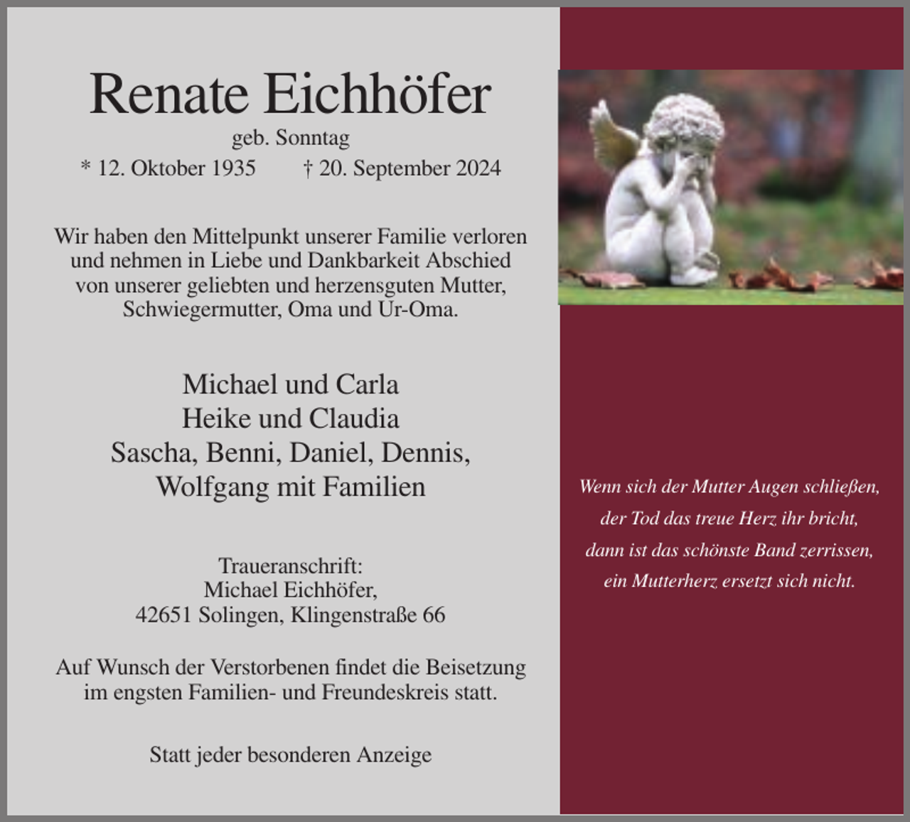 <p>Renate Eichhöfer<br />geb. Sonntag<br />* 12. Oktober 1935<br />† 20. September 2024<br />Wir haben den Mittelpunkt unserer Familie verloren<br />und nehmen in Liebe und Dankbarkeit Abschied<br />von unserer geliebten und herzensguten Mutter,<br />Schwiegermutter, Oma und Ur-Oma.</p><p>Michael und Carla<br />Heike und Claudia<br />Sascha, Benni, Daniel, Dennis,<br />Wolfgang mit Familien</p><p>Wenn sich der Mutter Augen schließen,<br />der Tod das treue Herz ihr bricht,</p><p>Traueranschrift:<br />Michael Eichhöfer,<br />42651 Solingen, Klingenstraße 66<br />Auf Wunsch der Verstorbenen findet die Beisetzung<br />im engsten Familien- und Freundeskreis statt.<br />Statt jeder besonderen Anzeige</p><p>dann ist das schönste Band zerrissen,<br />ein Mutterherz ersetzt sich nicht.</p>