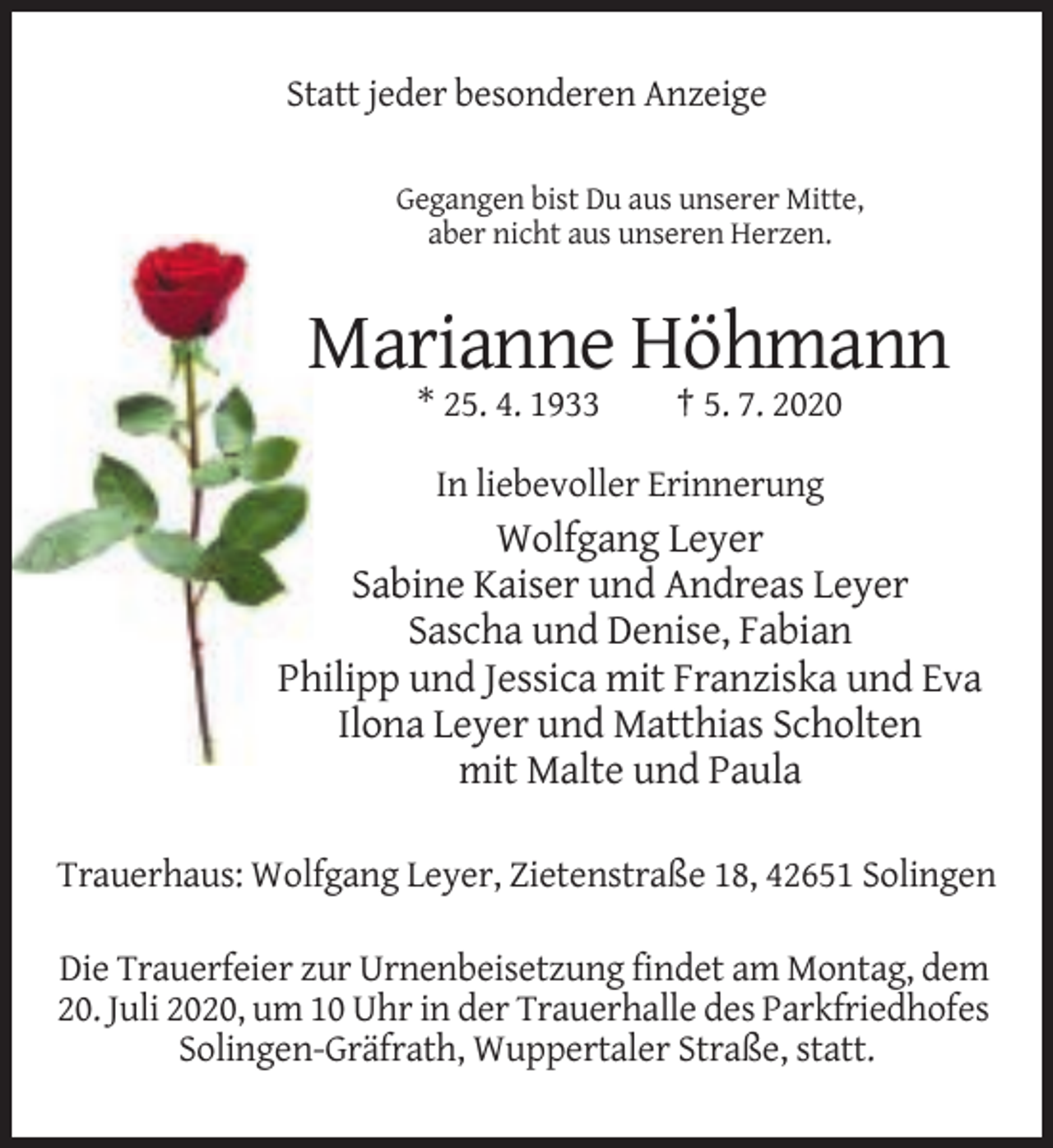<p>Statt jeder besonderen Anzeige<br />Gegangen bist Du aus unserer Mitte,<br />aber nicht aus unseren Herzen.</p><p>Marianne Höhmann<br />* 25. 4. 1933</p><p>† 5. 7. 2020</p><p>In liebevoller Erinnerung</p><p>Wolfgang Leyer<br />Sabine Kaiser und Andreas Leyer<br />Sascha und Denise, Fabian<br />Philipp und Jessica mit Franziska und Eva<br />Ilona Leyer und Matthias Scholten<br />mit Malte und Paula<br />Trauerhaus: Wolfgang Leyer, Zietenstraße 18, 42651 Solingen<br />Die Trauerfeier zur Urnenbeisetzung findet am Montag, dem<br />20. Juli 2020, um 10 Uhr in der Trauerhalle des Parkfriedhofes<br />Solingen-Gräfrath, Wuppertaler Straße, statt.</p>