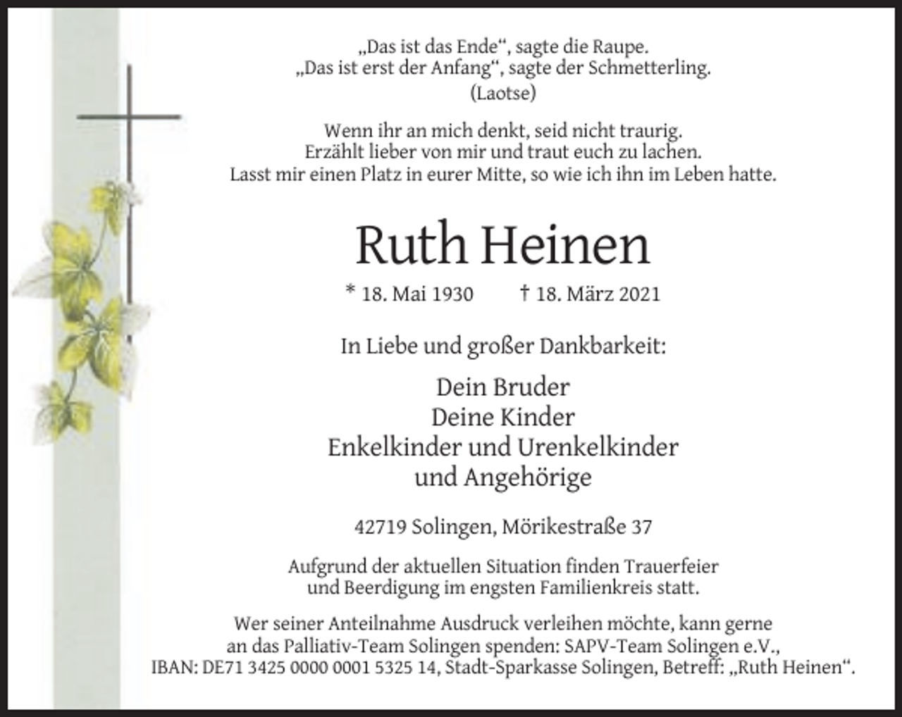<p>„Das ist das Ende“, sagte die Raupe.<br />„Das ist erst der Anfang“, sagte der Schmetterling.<br />(Laotse)<br />Wenn ihr an mich denkt, seid nicht traurig.<br />Erzählt lieber von mir und traut euch zu lachen.<br />Lasst mir einen Platz in eurer Mitte, so wie ich ihn im Leben hatte.</p><p>Ruth Heinen<br />* 18. Mai 1930</p><p>† 18. März 2021</p><p>In Liebe und großer Dankbarkeit:</p><p>Dein Bruder<br />Deine Kinder<br />Enkelkinder und Urenkelkinder<br />und Angehörige<br />42719 Solingen, Mörikestraße 37<br />Aufgrund der aktuellen Situation finden Trauerfeier<br />und Beerdigung im engsten Familienkreis statt.<br />Wer seiner Anteilnahme Ausdruck verleihen möchte, kann gerne<br />an das Palliativ-Team Solingen spenden: SAPV-Team Solingen e.V.,<br />IBAN: DE71 3425 01 5325 14, Stadt-Sparkasse Solingen, Betreff: „Ruth Heinen“.</p>