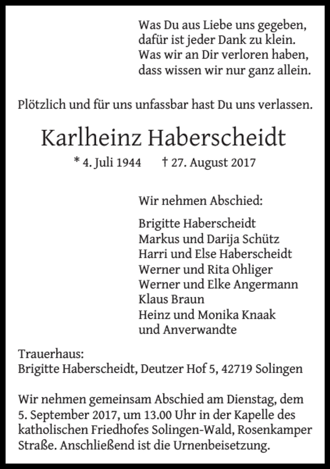 <p>Was Du aus Liebe uns gegeben,<br />dafür ist jeder Dank zu klein.<br />Was wir an Dir verloren haben,<br />dass wissen wir nur ganz allein.<br />Plötzlich und für uns unfassbar hast Du uns verlassen.</p><p>Karlheinz Haberscheidt<br />* 4. Juli 1944</p><p>† 27. August 2017</p><p>Wir nehmen Abschied:<br />Brigitte Haberscheidt<br />Markus und Darija Schütz<br />Harri und Else Haberscheidt<br />Werner und Rita Ohliger<br />Werner und Elke Angermann<br />Klaus Braun<br />Heinz und Monika Knaak<br />und Anverwandte</p><p>Trauerhaus:<br />Brigitte Haberscheidt, Deutzer Hof 5, 42719 Solingen<br />Wir nehmen gemeinsam Abschied am Dienstag, dem<br />5. September 2017, um 13.00 Uhr in der Kapelle des<br />katholischen Friedhofes Solingen-Wald, Rosenkamper<br />Straße. Anschließend ist die Urnenbeisetzung.</p>