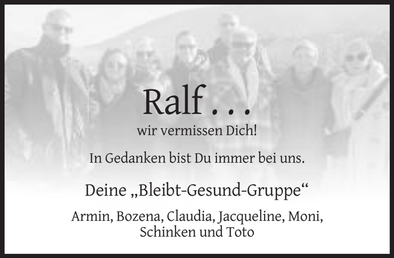 <p>Ralf . . .<br />wir vermissen Dich!<br />In Gedanken bist Du immer bei uns.</p><p>Deine „Bleibt-Gesund-Gruppe“<br />Armin, Bozena, Claudia, Jacqueline, Moni,<br />Schinken und Toto</p>