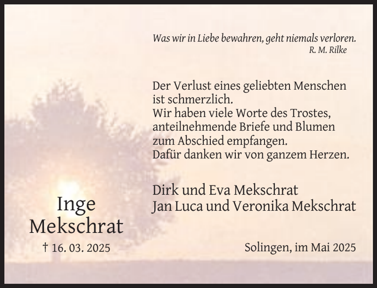 <p>Was wir in Liebe bewahren, geht niemals verloren.<br />R. M. Rilke</p><p>Der Verlust eines geliebten Menschen<br />ist schmerzlich.<br />Wir haben viele Worte des Trostes,<br />anteilnehmende Briefe und Blumen<br />zum Abschied empfangen.<br />Dafür danken wir von ganzem Herzen.</p><p>Inge<br />Mekschrat<br />† 16. 03. 2025</p><p>Dirk und Eva Mekschrat<br />Jan Luca und Veronika Mekschrat<br />Solingen, im Mai 2025</p>