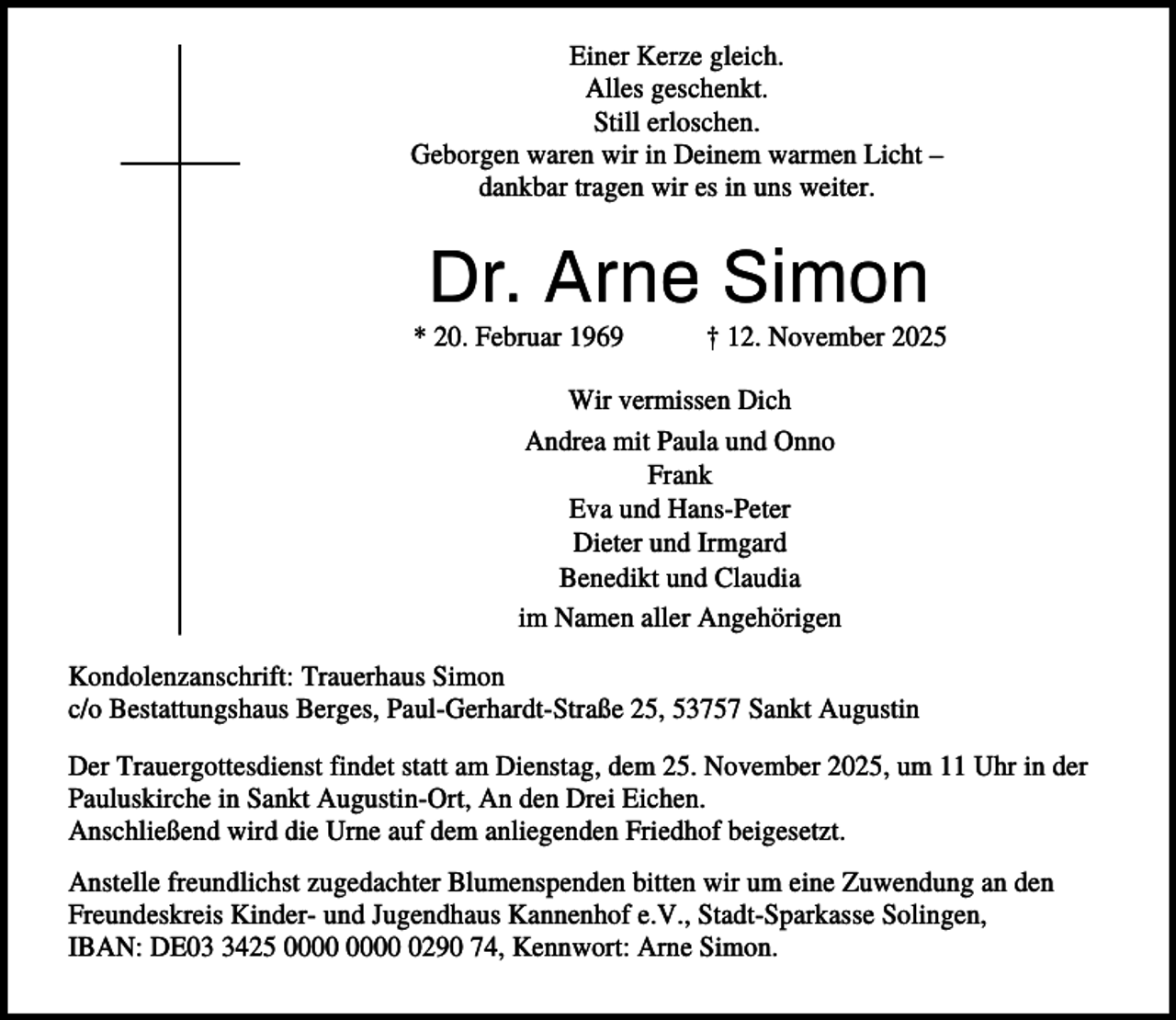 <p>Einer Kerze gleich.<br />Alles geschenkt.<br />Still erloschen.<br />Geborgen waren wir in Deinem warmen Licht –<br />dankbar tragen wir es in uns weiter.</p><p>Dr. Arne Simon<br />* 20. Februar 1969</p><p>† 12. November 2025</p><p>Wir vermissen Dich<br />Andrea mit Paula und Onno<br />Frank<br />Eva und Hans-Peter<br />Dieter und Irmgard<br />Benedikt und Claudia<br />im Namen aller Angehörigen<br />Kondolenzanschrift: Trauerhaus Simon<br />c/o Bestattungshaus Berges, Paul-Gerhardt-Straße 25, 53757 Sankt Augustin<br />Der Trauergottesdienst findet statt am Dienstag, dem 25. November 2025, um 11 Uhr in der<br />Pauluskirche in Sankt Augustin-Ort, An den Drei Eichen.<br />Anschließend wird die Urne auf dem anliegenden Friedhof beigesetzt.<br />Anstelle freundlichst zugedachter Blumenspenden bitten wir um eine Zuwendung an den<br />Freundeskreis Kinder- und Jugendhaus Kannenhof e.V., Stadt-Sparkasse Solingen,<br />IBAN: DE0425 0290 74, Kennwort: Arne Simon.</p>