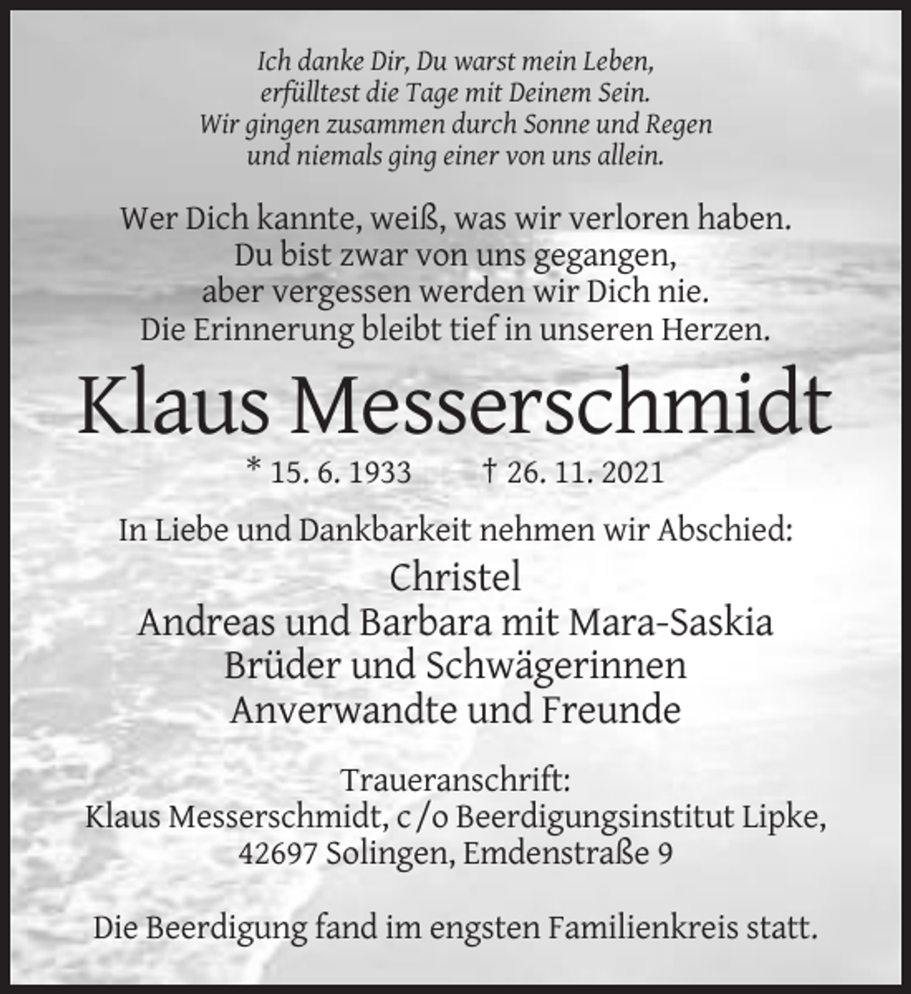 <p>Ich danke Dir, Du warst mein Leben,<br />erfülltest die Tage mit Deinem Sein.<br />Wir gingen zusammen durch Sonne und Regen<br />und niemals ging einer von uns allein.</p><p>Wer Dich kannte, weiß, was wir verloren haben.<br />Du bist zwar von uns gegangen,<br />aber vergessen werden wir Dich nie.<br />Die Erinnerung bleibt tief in unseren Herzen.</p><p>Klaus Messerschmidt<br />* 15. 6. 1933</p><p>† 26. 11. 2021</p><p>In Liebe und Dankbarkeit nehmen wir Abschied:</p><p>Christel<br />Andreas und Barbara mit Mara-Saskia<br />Brüder und Schwägerinnen<br />Anverwandte und Freunde<br />Traueranschrift:<br />Klaus Messerschmidt, c /o Beerdigungsinstitut Lipke,<br />42697 Solingen, Emdenstraße 9<br />Die Beerdigung fand im engsten Familienkreis statt.</p>