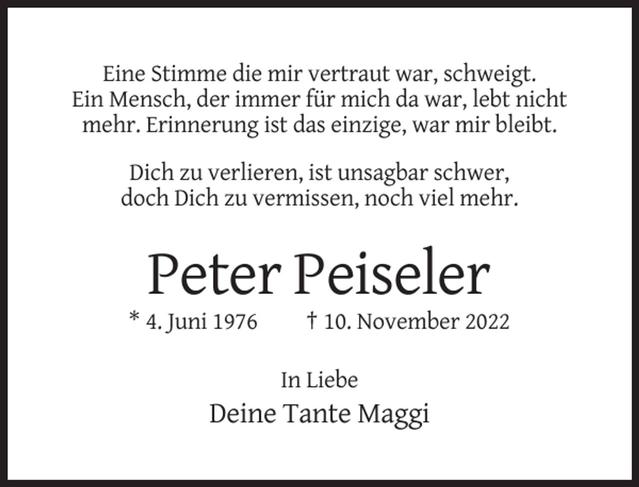 <p>Eine Stimme die mir vertraut war, schweigt.<br />Ein Mensch, der immer für mich da war, lebt nicht<br />mehr. Erinnerung ist das einzige, war mir bleibt.<br />Dich zu verlieren, ist unsagbar schwer,<br />doch Dich zu vermissen, noch viel mehr.</p><p>Peter Peiseler<br />* 4. Juni 1976</p><p>† 10. November 2022<br />In Liebe</p><p>Deine Tante Maggi</p>