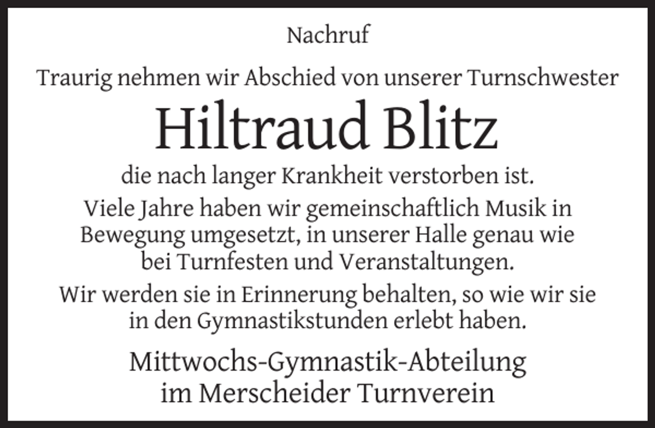 <p>Nachruf<br />Traurig nehmen wir Abschied von unserer Turnschwester</p><p>Hiltraud Blitz<br />die nach langer Krankheit verstorben ist.<br />Viele Jahre haben wir gemeinschaftlich Musik in<br />Bewegung umgesetzt, in unserer Halle genau wie<br />bei Turnfesten und Veranstaltungen.<br />Wir werden sie in Erinnerung behalten, so wie wir sie<br />in den Gymnastikstunden erlebt haben.</p><p>Mittwochs-Gymnastik-Abteilung<br />im Merscheider Turnverein</p>