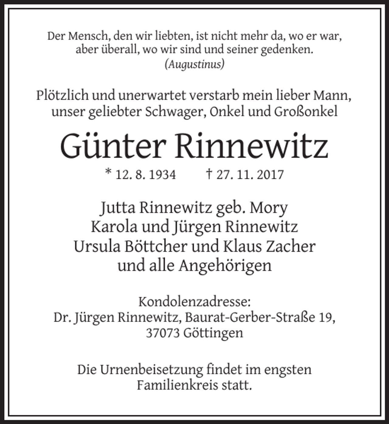 <p>Der Mensch, den wir liebten, ist nicht mehr da, wo er war,<br />aber überall, wo wir sind und seiner gedenken.<br />(Augustinus)</p><p>Plötzlich und unerwartet verstarb mein lieber Mann,<br />unser geliebter Schwager, Onkel und Großonkel</p><p>Günter Rinnewitz<br />* 12. 8. 1934</p><p>† 27. 11. 2017</p><p>Jutta Rinnewitz geb. Mory<br />Karola und Jürgen Rinnewitz<br />Ursula Böttcher und Klaus Zacher<br />und alle Angehörigen<br />Kondolenzadresse:<br />Dr. Jürgen Rinnewitz, Baurat-Gerber-Straße 19,<br />37073 Göttingen<br />Die Urnenbeisetzung findet im engsten<br />Familienkreis statt.</p>