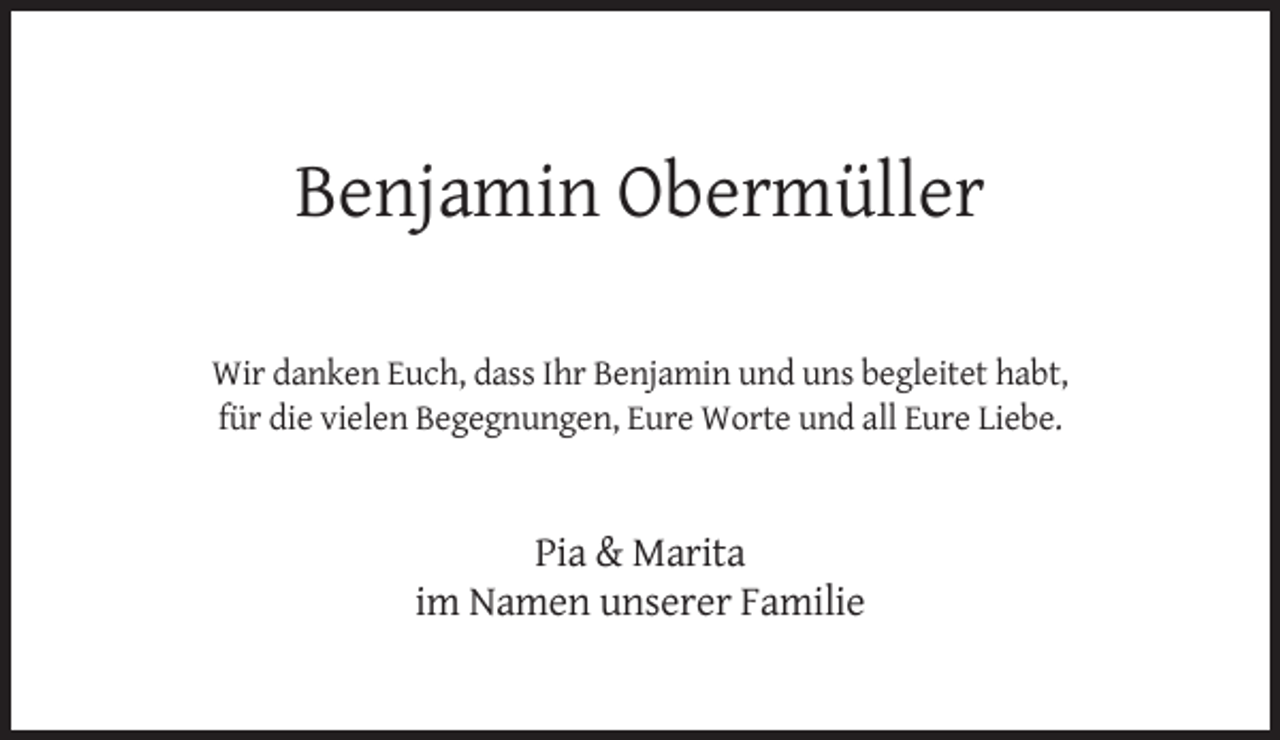 <p>Benjamin Obermüller<br />Wir danken Euch, dass Ihr Benjamin und uns begleitet habt,<br />für die vielen Begegnungen, Eure Worte und all Eure Liebe.</p><p>Pia &amp; Marita<br />im Namen unserer Familie</p>