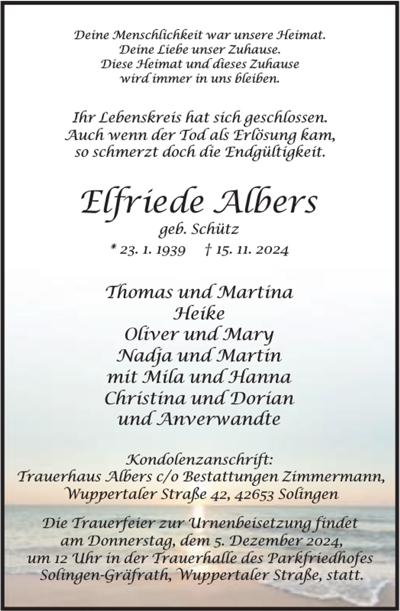 <p>Deine Menschlichkeit war unsere Heimat.<br />Deine Liebe unser Zuhause.<br />Diese Heimat und dieses Zuhause<br />wird immer in uns bleiben.</p><p>Ihr Lebenskreis hat sich geschlossen.<br />Auch wenn der Tod als Erlösung kam,<br />so schmerzt doch die Endgültigkeit.</p><p>Elfriede Albers<br />geb. Schütz<br />* 23. 1. 1939 † 15. 11. 2024</p><p>Thomas und Martina<br />Heike<br />Oliver und Mary<br />Nadja und Martin<br />mit Mila und Hanna<br />Christina und Dorian<br />und Anverwandte<br />Kondolenzanschrift:<br />Trauerhaus Albers c/o Bestattungen Zimmermann,<br />Wuppertaler Straße 42, 42653 Solingen<br />Die Trauerfeier zur Urnenbeisetzung findet<br />am Donnerstag, dem 5. Dezember 2024,<br />um 12 Uhr in der Trauerhalle des Parkfriedhofes<br />Solingen-Gräfrath, Wuppertaler Straße, statt.</p>