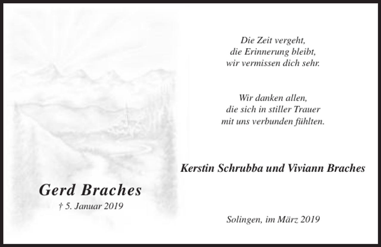 <p>Die Zeit vergeht,<br />die Erinnerung bleibt,<br />wir vermissen dich sehr.</p><p>Wir danken allen,<br />die sich in stiller Trauer<br />mit uns verbunden fühlten.</p><p>Kerstin Schrubba und Viviann Braches</p><p>Gerd Braches<br />† 5. Januar 2019<br />Solingen, im März 2019</p>