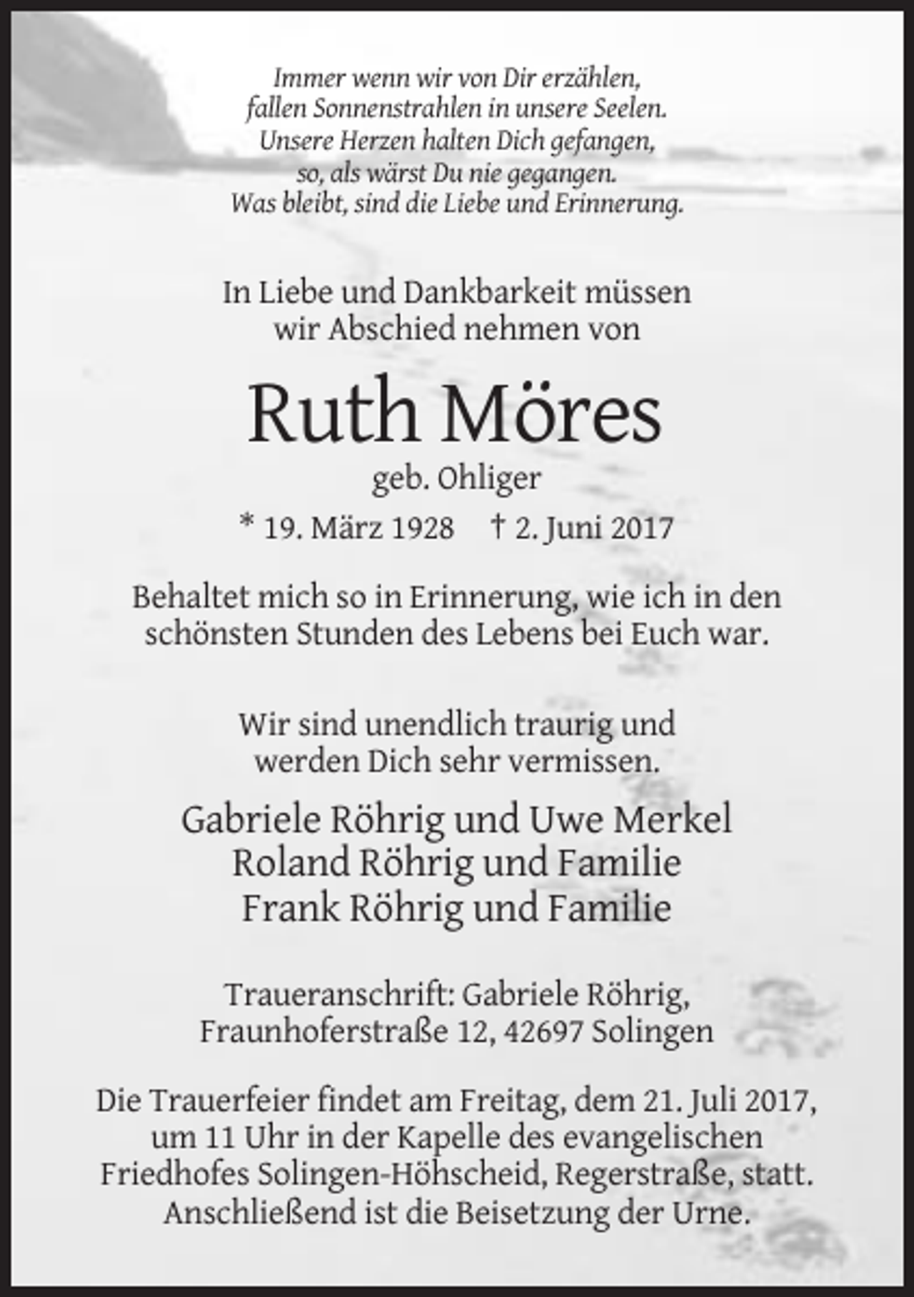 <p>Immer wenn wir von Dir erzählen,<br />fallen Sonnenstrahlen in unsere Seelen.<br />Unsere Herzen halten Dich gefangen,<br />so, als wärst Du nie gegangen.<br />Was bleibt, sind die Liebe
 und Erinnerung.</p><p>In Liebe und Dankbarkeit müssen<br />wir Abschied nehmen von</p><p>Ruth Möres<br />geb. Ohliger<br />* 19. März 1928 † 2. Juni 2017<br />Behaltet
 mich so in Erinnerung, wie ich in den<br />schönsten Stunden des Lebens bei Euch war.<br />Wir sind unendlich traurig und<br />werden Dich sehr vermissen.</p><p>Gabriele Röhrig und Uwe Merkel<!--filtered-->Roland Röhrig und Familie<br />Frank Röhrig und Familie<br />Traueranschrift: Gabriele Röhrig,<br />Fraunhoferstraße 12, 42697 Solingen<br />Die Trauerfeier findet am Freitag, dem
 21. Juli 2017,<br />um 11 Uhr in der Kapelle des evangelischen<br />Friedhofes Solingen-Höhscheid, Regerstraße, statt.<br />Anschließend ist die Beisetzung der Urne.</p>