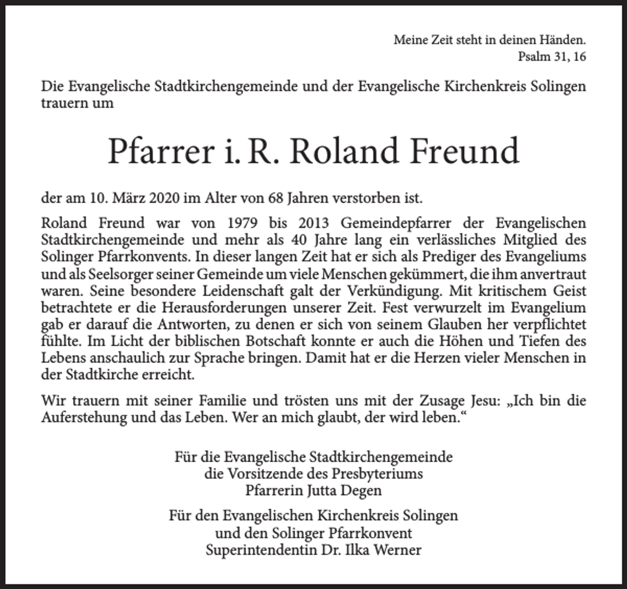 <p>Meine Zeit steht in deinen Händen.<br />Psalm 31, 16</p><p>Die Evangelische Stadtkirchengemeinde und der Evangelische Kirchenkreis Solingen<br />trauern um</p><p>Pfarrer i. R. Roland Freund<br />der am 10. März 2020 im Alter von 68 Jahren verstorben ist.<br />Roland Freund war von 1979 bis 2013 Gemeindepfarrer der Evangelischen<br />Stadtkirchengemeinde und mehr als 40 Jahre lang ein verlässliches Mitglied des<br />Solinger Pfarrkonvents. In dieser langen Zeit hat er sich als Prediger des Evangeliums<br />und als Seelsorger seiner Gemeinde um viele Menschen gekümmert, die ihm anvertraut<br />waren. Seine besondere Leidenschaft galt der Verkündigung. Mit kritischem Geist<br />betrachtete er die Herausforderungen unserer Zeit. Fest verwurzelt im Evangelium<br />gab er darauf die Antworten, zu denen er sich von seinem Glauben her verpflichtet<br />fühlte. Im Licht der biblischen Botschaft konnte er auch die Höhen und Tiefen des<br />Lebens anschaulich zur Sprache bringen. Damit hat er die Herzen vieler Menschen in<br />der Stadtkirche erreicht.<br />Wir trauern mit seiner Familie und trösten uns mit der Zusage Jesu: „Ich bin die<br />Auferstehung und das Leben. Wer an mich glaubt, der wird leben.“<br />Für die Evangelische Stadtkirchengemeinde<br />die Vorsitzende des Presbyteriums<br />Pfarrerin Jutta Degen<br />Für den Evangelischen Kirchenkreis Solingen<br />und den Solinger Pfarrkonvent<br />Superintendentin Dr. Ilka Werner</p>