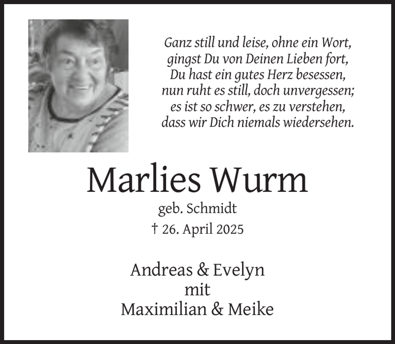 <p>Ganz still und leise, ohne ein Wort,<br />gingst Du von Deinen Lieben fort,<br />Du hast ein gutes Herz besessen,<br />nun ruht es still, doch unvergessen;<br />es ist so schwer, es zu verstehen,<br />dass wir Dich niemals wiedersehen.</p>
<p>Marlies Wurm<br />geb. Schmidt<br />† 26. April 2025</p>
<p>Andreas &amp; Evelyn<br />mit<br />Maximilian &amp; Meike</p>