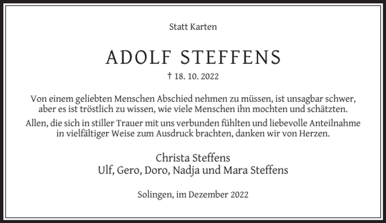 <p>Statt Karten</p><p>ADOLF STEFFENS<br />† 18. 10. 2022<br />Von einem geliebten Menschen Abschied nehmen zu müssen, ist unsagbar schwer,<br />aber es ist tröstlich zu wissen, wie viele Menschen ihn mochten und schätzten.<br />Allen, die sich in stiller Trauer mit uns verbunden fühlten und liebevolle Anteilnahme<br />in vielfältiger Weise zum Ausdruck brachten, danken wir von Herzen.</p><p>Christa Steffens<br />Ulf, Gero, Doro, Nadja und Mara Steffens<br />Solingen, im Dezember 2022</p>