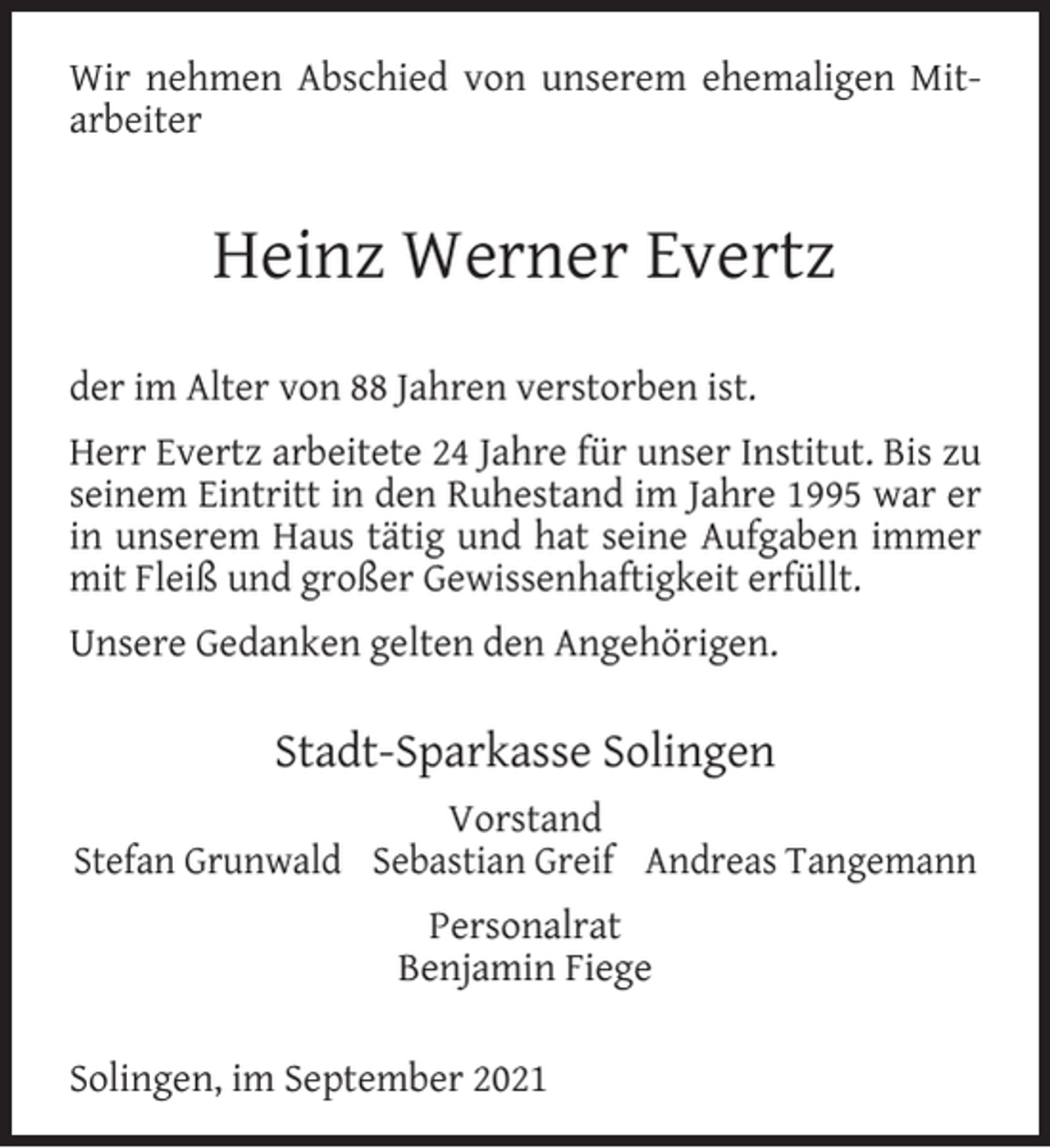 <p>Wir nehmen Abschied von unserem ehemaligen Mitarbeiter</p><p>Heinz Werner Evertz<br />der im Alter von 88 Jahren verstorben ist.<br />Herr Evertz arbeitete 24 Jahre für unser Institut. Bis zu<br />seinem Eintritt in den Ruhestand im Jahre 1995 war er<br />in unserem Haus tätig und hat seine Aufgaben immer<br />mit Fleiß und großer Gewissenhaftigkeit erfüllt.<br />Unsere Gedanken gelten den Angehörigen.</p><p>Stadt-Sparkasse Solingen<br />Vorstand<br />Stefan Grunwald Sebastian Greif Andreas Tangemann<br />Personalrat<br />Benjamin Fiege<br />Solingen, im September 2021</p>