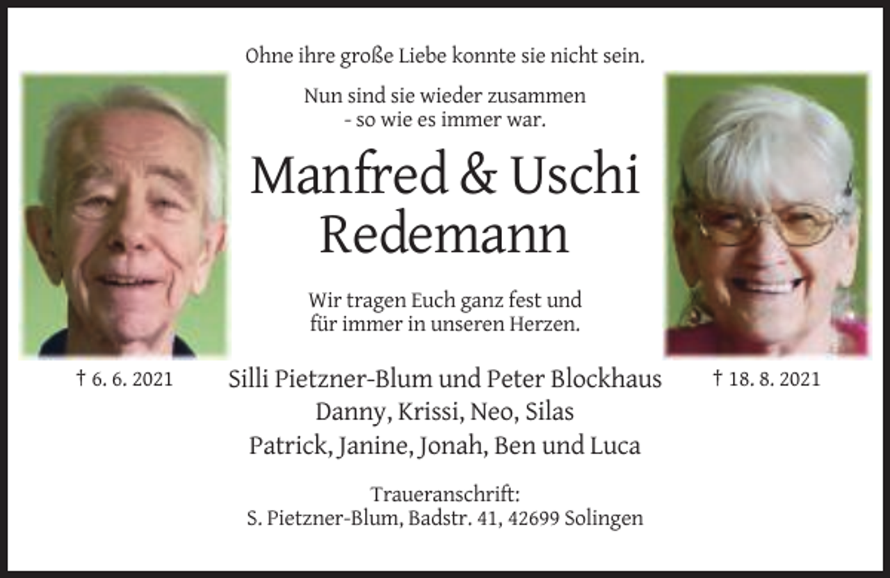 <p>Ohne ihre große Liebe konnte sie nicht sein.<br />Nun sind sie wieder zusammen<br />- so wie es immer war.</p><p>Manfred &amp; Uschi<br />Redemann<br />Wir tragen Euch ganz fest und<br />für immer in unseren Herzen.<br />† 6. 6. 2021</p><p>Silli Pietzner-Blum und Peter Blockhaus<br />Danny, Krissi, Neo, Silas<br />Patrick, Janine, Jonah, Ben und Luca<br />Traueranschrift:<br />S. Pietzner-Blum, Badstr. 41, 42699 Solingen</p><p>† 18. 8. 2021</p>
