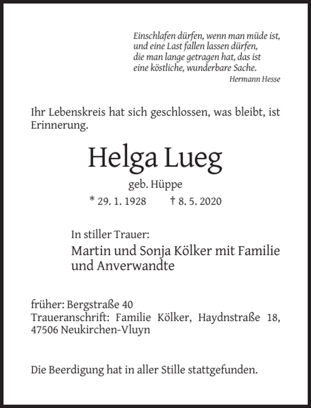 <p>Einschlafen dürfen, wenn man müde ist,<br />und eine Last fallen lassen dürfen,<br />die man lange getragen hat, das ist<br />eine köstliche, wunderbare Sache.<br />Hermann Hesse</p><p>Ihr Lebenskreis hat sich geschlossen, was bleibt, ist<br />Erinnerung.</p><p>Helga Lueg<br />geb. Hüppe<br />* 29. 1. 1928<br />† 8. 5. 2020<br />In stiller Trauer:</p><p>Martin und Sonja Kölker mit Familie<br />und Anverwandte<br />früher: Bergstraße 40<br />Traueranschrift: Familie Kölker, Haydnstraße 18,<br />47506 Neukirchen-Vluyn</p><p>Die Beerdigung hat in aller Stille stattgefunden.</p>