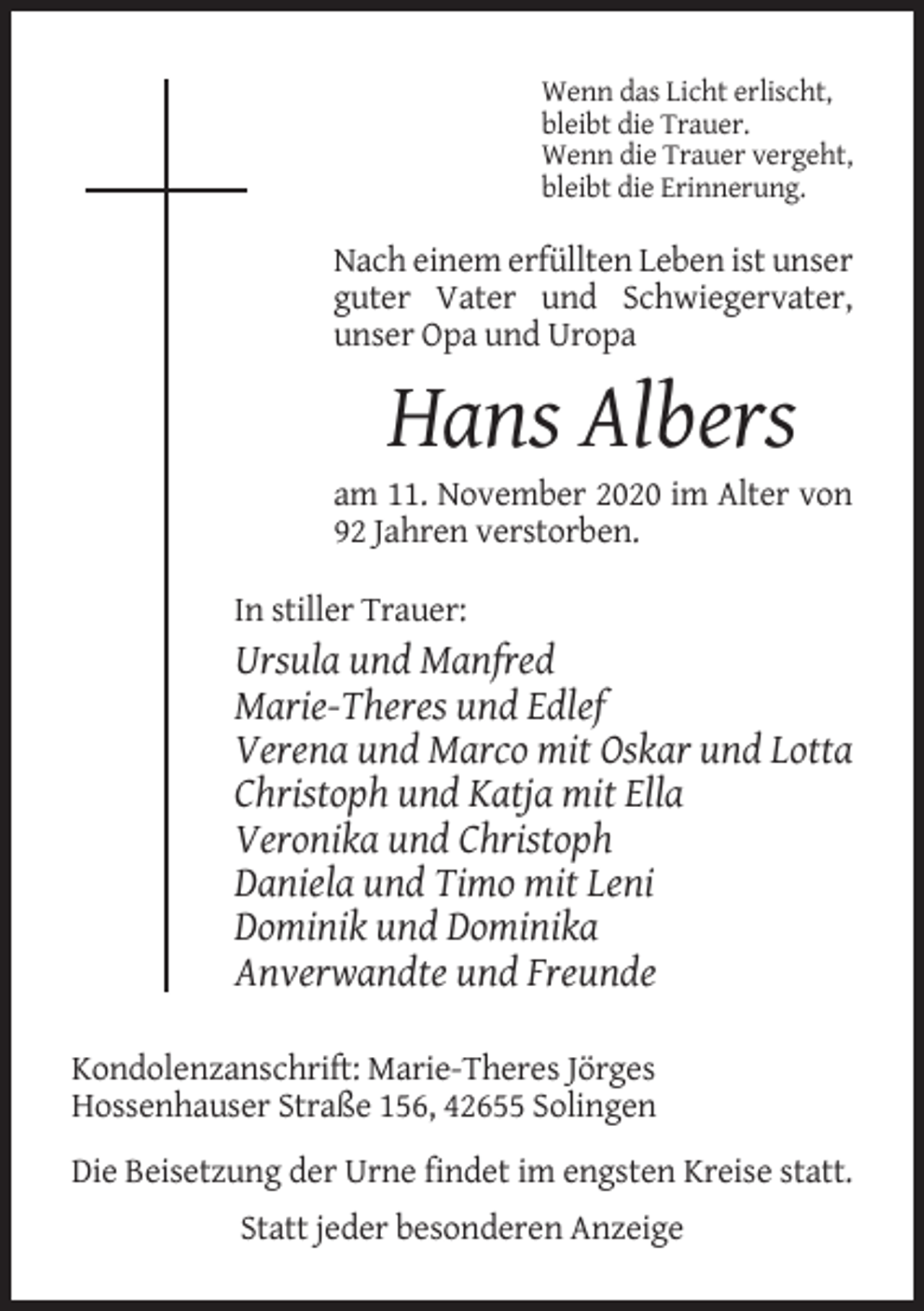 <p>Wenn das Licht erlischt,<br />bleibt die Trauer.<br />Wenn die Trauer vergeht,<br />bleibt die Erinnerung.</p><p>Nach einem erfüllten Leben ist unser<br />guter Vater und Schwiegervater,<br />unser Opa und Uropa</p><p>Hans Albers<br />am 11. November 2020 im Alter von<br />92 Jahren verstorben.<br />In stiller Trauer:</p><p>Ursula und Manfred<br />Marie-Theres und Edlef<br />Verena und Marco mit Oskar und Lotta<br />Christoph und Katja mit Ella<br />Veronika und Christoph<br />Daniela und Timo mit Leni<br />Dominik und Dominika<br />Anverwandte und Freunde<br />Kondolenzanschrift: Marie-Theres Jörges<br />Hossenhauser Straße 156, 42655 Solingen<br />Die Beisetzung der Urne findet im engsten Kreise statt.<br />Statt jeder besonderen Anzeige</p>