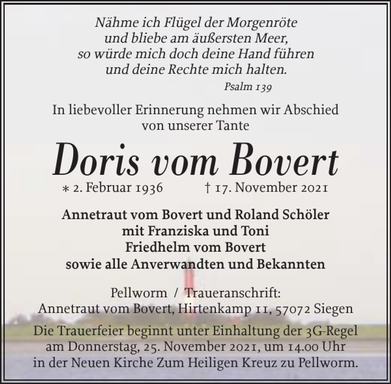<p>Nähme ich Flügel der Morgenröte<br />und bliebe am äußersten Meer,<br />so würde mich doch deine Hand führen<br />und deine Rechte mich halten.<br />Psalm 139</p><p>In liebevoller Erinnerung nehmen wir Abschied<br />von unserer Tante</p><p>Doris vom Bovert<br />* 2. Februar 1936</p><p>† 17. November 2021</p><p>Annetraut vom Bovert und Roland Schöler<br />mit Franziska und Toni<br />Friedhelm vom Bovert<br />sowie alle Anverwandten und Bekannten<br />Pellworm / Traueranschrift:<br />Annetraut vom Bovert, Hirtenkamp 11, 57072 Siegen<br />Die Trauerfeier beginnt unter Einhaltung der 3G-Regel<br />am Donnerstag, 25. November 2021, um 14.00 Uhr<br />in der Neuen Kirche Zum Heiligen Kreuz zu Pellworm.</p>