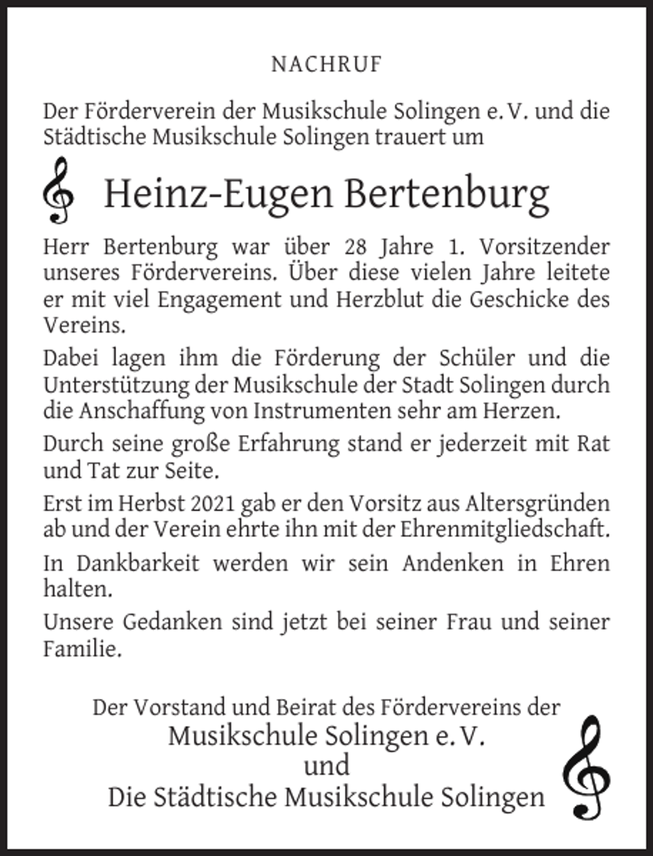<p>NACHRUF<br />Der Förderverein der Musikschule Solingen e. V. und die<br />Städtische Musikschule Solingen trauert um</p><p>Heinz-Eugen Bertenburg<br />Herr Bertenburg war über 28 Jahre 1. Vorsitzender<br />unseres Fördervereins. Über diese vielen Jahre leitete<br />er mit viel Engagement und Herzblut die Geschicke des<br />Vereins.<br />Dabei lagen ihm die Förderung der Schüler und die<br />Unterstützung der Musikschule der Stadt Solingen durch<br />die Anschaffung von Instrumenten sehr am Herzen.<br />Durch seine große Erfahrung stand er jederzeit mit Rat<br />und Tat zur Seite.<br />Erst im Herbst 2021 gab er den Vorsitz aus Altersgründen<br />ab und der Verein ehrte ihn mit der Ehrenmitgliedschaft.<br />In Dankbarkeit werden wir sein Andenken in Ehren<br />halten.<br />Unsere Gedanken sind jetzt bei seiner Frau und seiner<br />Familie.<br />Der Vorstand und Beirat des Fördervereins der</p><p>Musikschule Solingen e. V.<br />und<br />Die Städtische Musikschule Solingen</p>