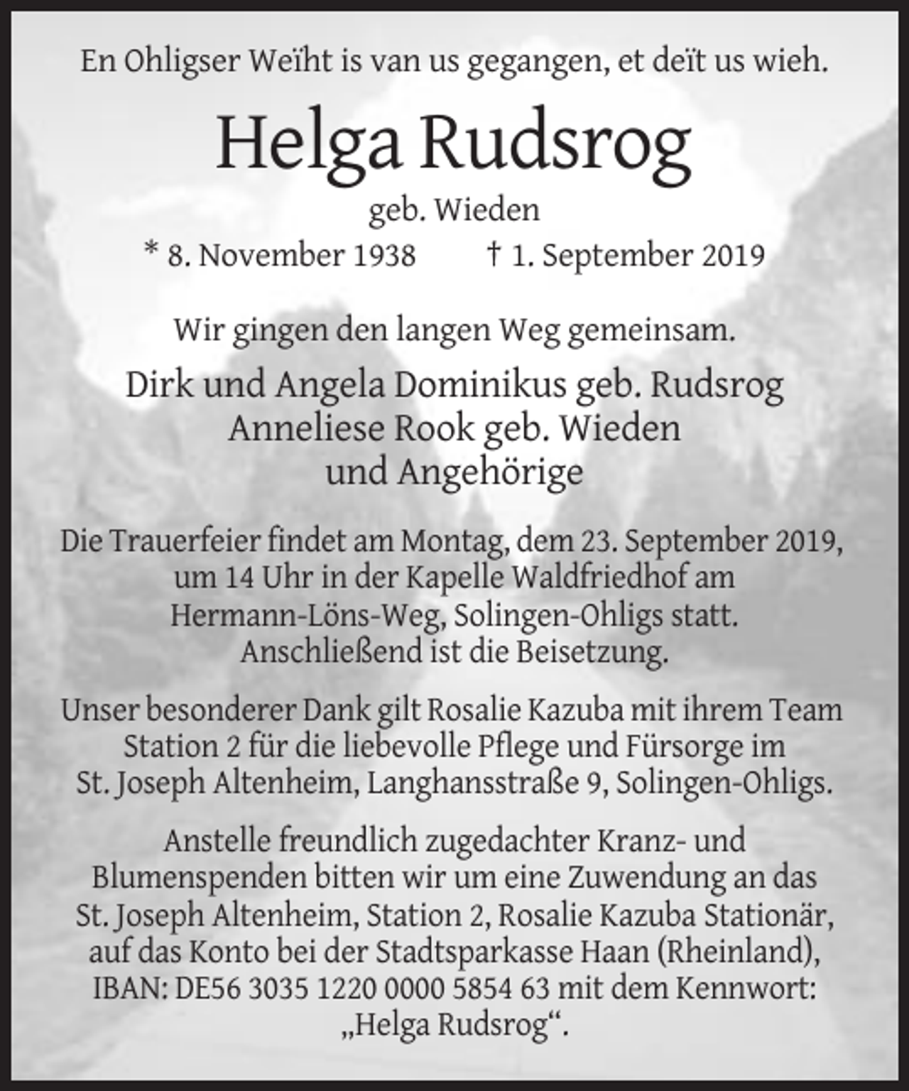 <p>En Ohligser Weïht is van us gegangen, et deït us wieh.</p><p>Helga Rudsrog<br />geb. Wieden<br />* 8. November 1938<br />† 1. September 2019<br />Wir gingen den langen Weg gemeinsam.</p><p>Dirk und Angela Dominikus geb. Rudsrog<br />Anneliese Rook geb. Wieden<br />und Angehörige<br />Die Trauerfeier findet am Montag, dem 23. September 2019,<br />um 14 Uhr in der Kapelle Waldfriedhof am<br />Hermann-Löns-Weg, Solingen-Ohligs statt.<br />Anschließend ist die Beisetzung.<br />Unser besonderer Dank gilt Rosalie Kazuba mit ihrem Team<br />Station 2 für die liebevolle Pflege und Fürsorge im<br />St. Joseph Altenheim, Langhansstraße 9, Solingen-Ohligs.<br />Anstelle freundlich zugedachter Kranz- und<br />Blumenspenden bitten wir um eine Zuwendung an das<br />St. Joseph Altenheim, Station 2, Rosalie Kazuba Stationär,<br />auf das Konto bei der Stadtsparkasse Haan (Rheinland),<br />IBAN: DE56 3035 122000 5854 63 mit dem Kennwort:<br />„Helga Rudsrog“.</p>