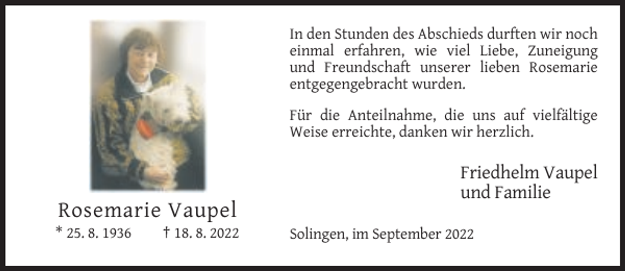 <p>In den Stunden des Abschieds durften wir noch<br />einmal erfahren, wie viel Liebe, Zuneigung<br />und Freundschaft unserer lieben Rosemarie<br />entgegengebracht wurden.<br />Für die Anteilnahme, die uns auf vielfältige<br />Weise erreichte, danken wir herzlich.</p><p>Friedhelm Vaupel<br />und Familie</p><p>Rosemarie Vaupel<br />* 25. 8. 1936</p><p>† 18. 8. 2022</p><p>Solingen, im September 2022</p>