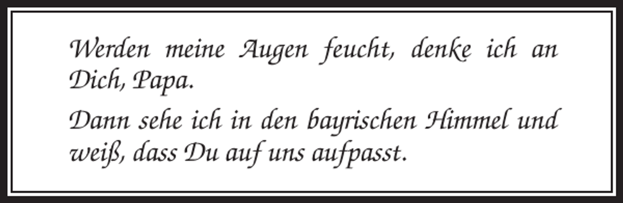 <p>Werden meine Augen feucht, denke ich an<br />Dich, Papa.<br />Dann sehe ich in den bayrischen Himmel und<br />weiß, dass Du auf uns aufpasst.</p>