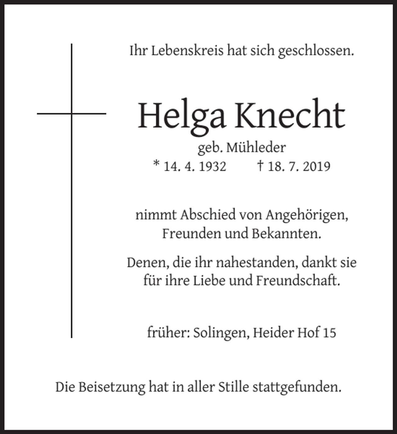 <p>Ihr Lebenskreis hat sich geschlossen.</p><p>Helga Knecht<br />geb. Mühleder<br />* 14. 4. 1932<br />† 18. 7. 2019</p><p>nimmt Abschied von Angehörigen,<br />Freunden und Bekannten.<br />Denen, die ihr nahestanden, dankt sie<br />für ihre Liebe und Freundschaft.</p><p>früher: Solingen, Heider Hof 15</p><p>Die Beisetzung hat in aller Stille stattgefunden.</p>