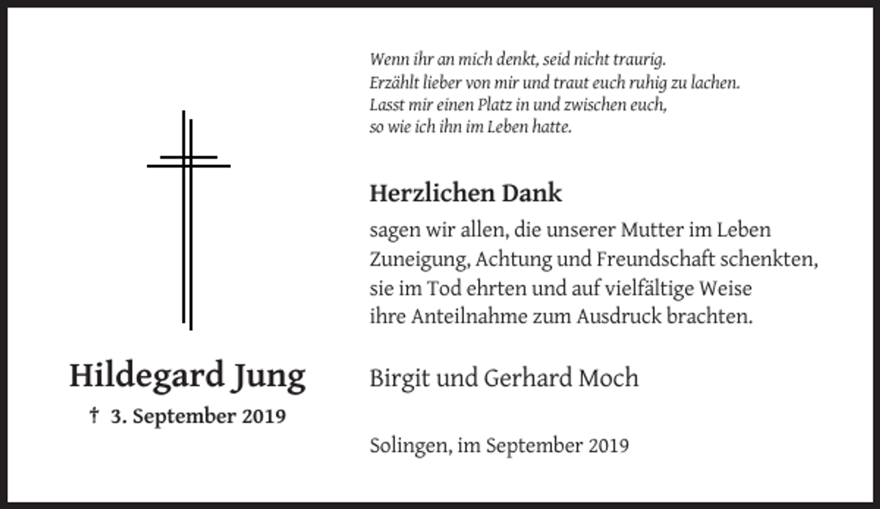 <p>Wenn ihr an mich denkt, seid nicht traurig.<br />Erzählt lieber von mir und traut euch ruhig zu lachen.<br />Lasst mir einen Platz in und zwischen euch,<br />so wie ich ihn im Leben hatte.</p><p>Herzlichen Dank<br />sagen wir allen, die unserer Mutter im Leben<br />Zuneigung, Achtung und Freundschaft schenkten,<br />sie im Tod ehrten und auf vielfältige Weise<br />ihre Anteilnahme zum Ausdruck brachten.</p><p>Hildegard Jung</p><p>Birgit und Gerhard Moch</p><p>† 3. September 2019<br />Solingen, im September 2019</p>