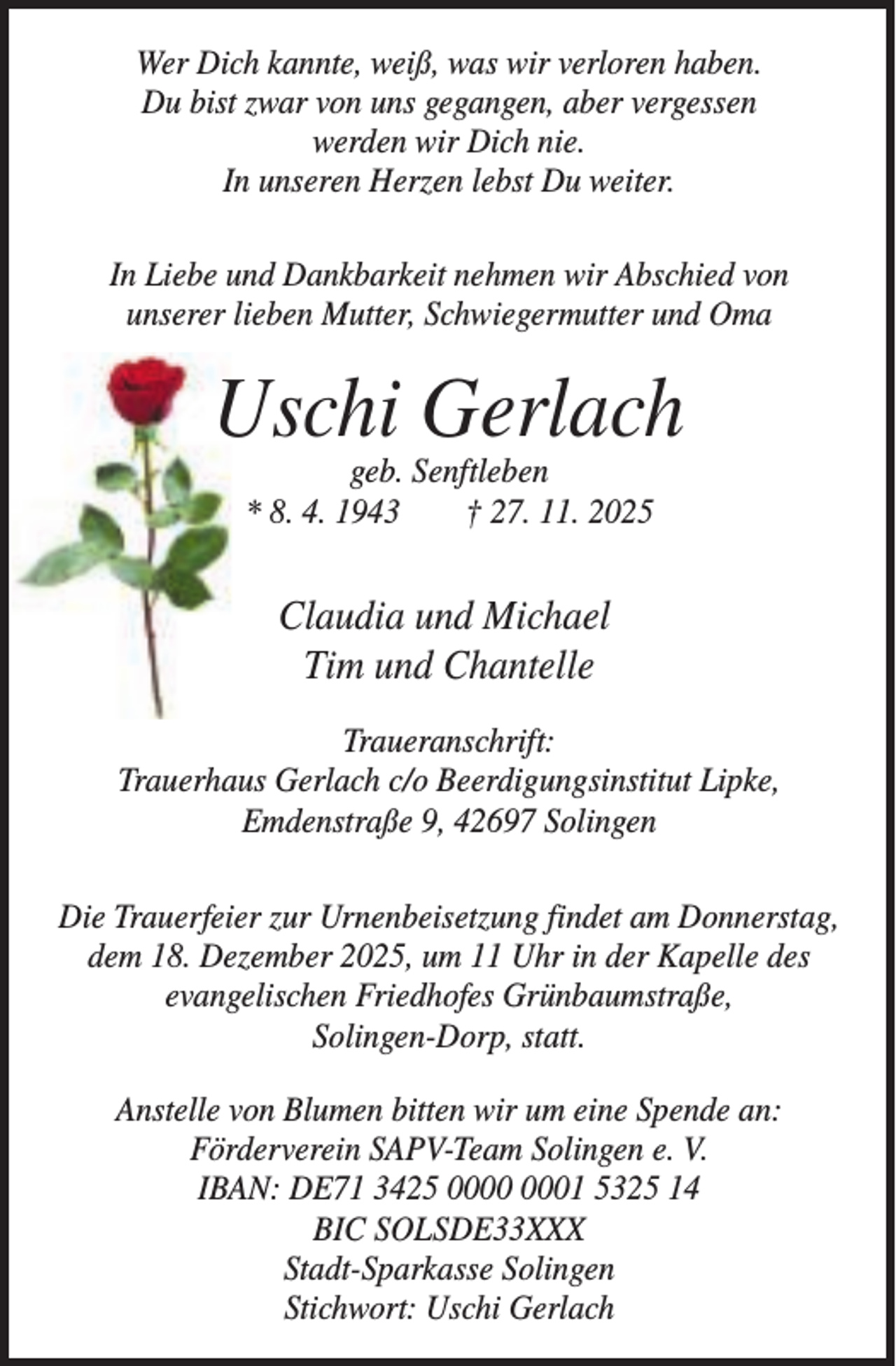 <p>Wer Dich kannte, weiß, was wir verloren haben.<br />Du bist zwar von uns gegangen, aber vergessen<br />werden wir Dich nie.<br />In unseren Herzen lebst Du weiter.<br />In Liebe und Dankbarkeit nehmen wir Abschied von<br />unserer lieben Mutter, Schwiegermutter und Oma</p><p>Uschi Gerlach<br />geb. Senftleben<br />* 8. 4. 1943<br />† 27. 11. 2025</p><p>Claudia und Michael<br />Tim und Chantelle<br />Traueranschrift:<br />Trauerhaus Gerlach c/o Beerdigungsinstitut Lipke,<br />Emdenstraße 9, 42697 Solingen<br />Die Trauerfeier zur Urnenbeisetzung findet am Donnerstag,<br />dem 18. Dezember 2025, um 11 Uhr in der Kapelle des<br />evangelischen Friedhofes Grünbaumstraße,<br />Solingen-Dorp, statt.<br />Anstelle von Blumen bitten wir um eine Spende an:<br />Förderverein SAPV-Team Solingen e. V.<br />IBAN: DE71 3425 01 5325 14<br />BIC SOLSDE33XXX<br />Stadt-Sparkasse Solingen<br />Stichwort: Uschi Gerlach</p>