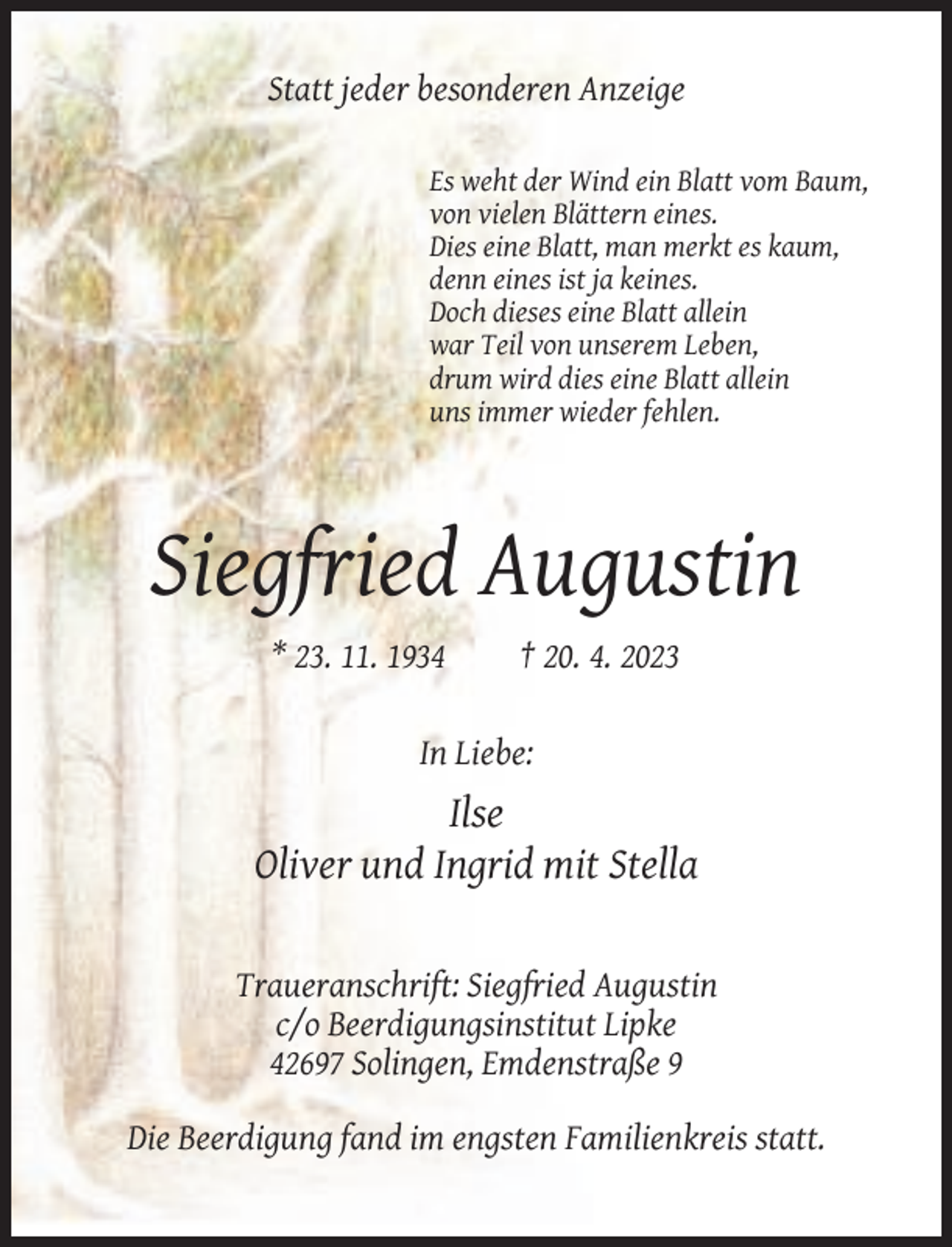 <p>Statt jeder besonderen Anzeige<br />Es weht der Wind ein Blatt vom Baum,<br />von vielen Blättern eines.<br />Dies eine Blatt, man merkt es kaum,<br />denn eines ist ja keines.<br />Doch dieses eine Blatt allein<br />war Teil von unserem Leben,<br />drum wird dies eine Blatt allein<br />uns immer wieder fehlen.</p><p>Siegfried Augustin<br />* 23. 11. 1934</p><p>† 20. 4. 2023</p><p>In Liebe:</p><p>Ilse<br />Oliver und Ingrid mit Stella</p><p>Traueranschrift: Siegfried Augustin<br />c/o Beerdigungsinstitut Lipke<br />42697 Solingen, Emdenstraße 9<br />Die Beerdigung fand im engsten Familienkreis statt.</p>
