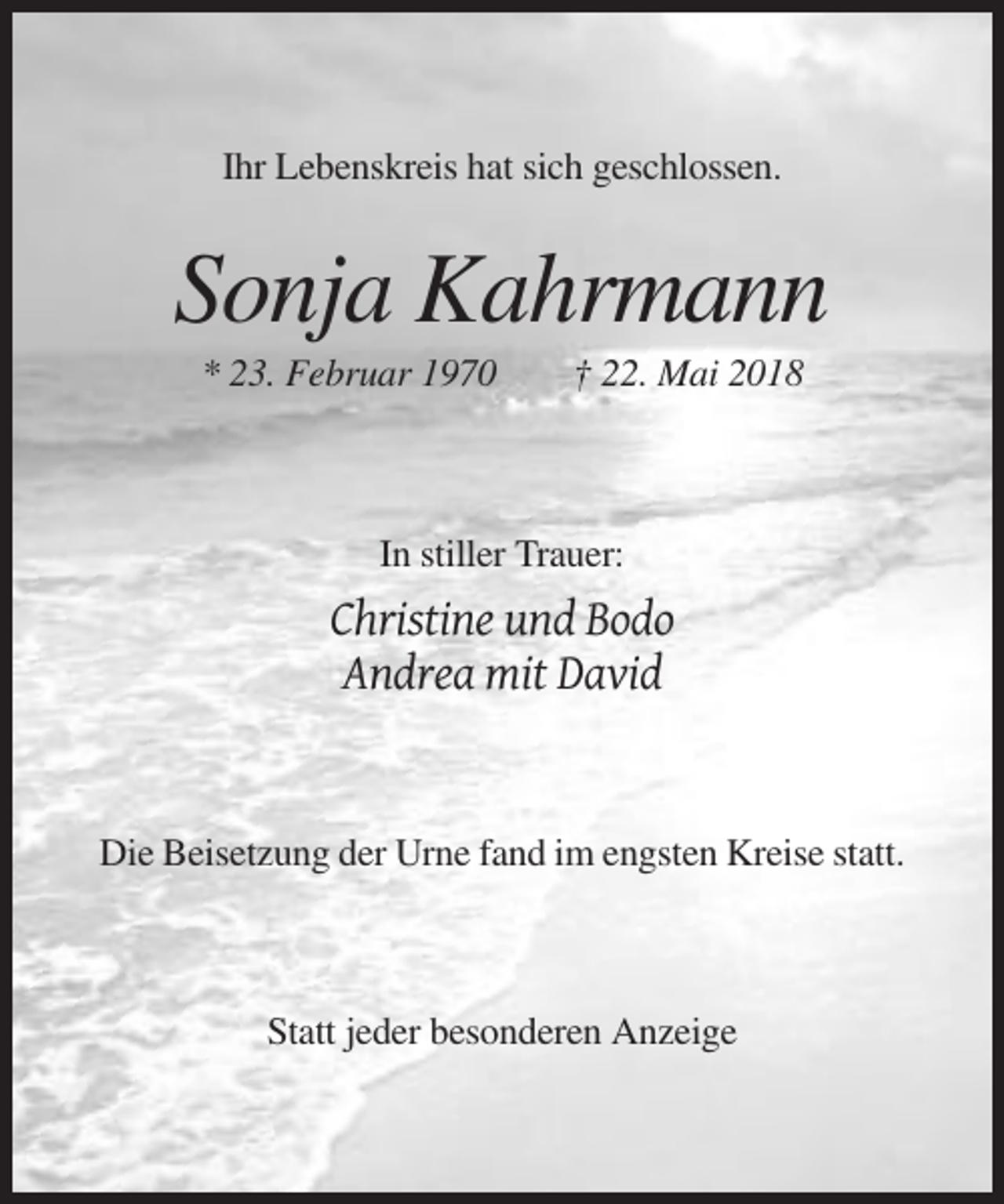 <p>Ihr Lebenskreis hat sich geschlossen.</p><p>Sonja Kahrmann<br />* 23. Februar 1970</p><p>† 22. Mai 2018</p><p>In stiller Trauer:</p><p>Christine und Bodo<br />Andrea mit David</p><p>Die Beisetzung der Urne fand im engsten Kreise statt.</p><p>Statt jeder besonderen Anzeige</p>
