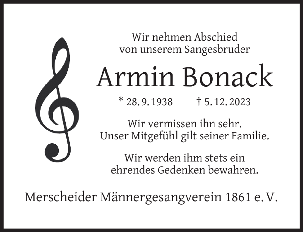 <p>Wir nehmen Abschied<br />von unserem Sangesbruder</p><p>Armin Bonack<br />* 28. 9. 1938</p><p>† 5. 12. 2023</p><p>Wir vermissen ihn sehr.<br />Unser Mitgefühl gilt seiner Familie.<br />Wir werden ihm stets ein<br />ehrendes Gedenken bewahren.</p><p>Merscheider Männergesangverein 1861 e. V.</p>