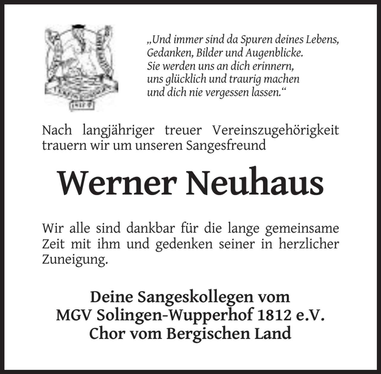 <p>„Und immer sind da Spuren deines Lebens,<br />Gedanken, Bilder und Augenblicke.<br />Sie werden uns an dich erinnern,<br />uns glücklich und traurig machen<br />und dich nie vergessen lassen.“</p><p>Nach langjähriger treuer Vereinszugehörigkeit<br />trauern wir um unseren Sangesfreund</p><p>Werner Neuhaus<br />Wir alle sind dankbar für die lange gemeinsame<br />Zeit mit ihm und gedenken seiner in herzlicher<br />Zuneigung.</p><p>Deine Sangeskollegen vom<br />MGV Solingen-Wupperhof 1812 e.V.<br />Chor vom Bergischen Land</p>
