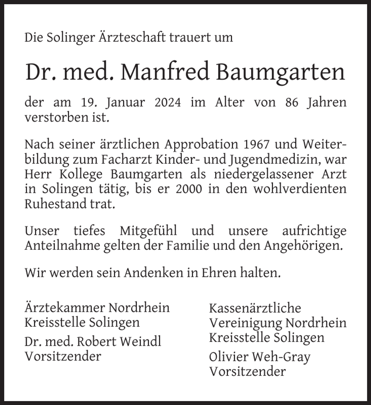 <p>Die Solinger Ärzteschaft trauert um</p><p>Dr. med. Manfred Baumgarten<br />der am 19. Januar 2024 im Alter von 86 Jahren<br />verstorben ist.<br />Nach seiner ärztlichen Approbation 1967 und Weiterbildung zum Facharzt Kinder- und Jugendmedizin, war<br />Herr Kollege Baumgarten als niedergelassener Arzt<br />in Solingen tätig, bis er 2000 in den wohlverdienten<br />Ruhestand trat.<br />Unser tiefes Mitgefühl und unsere aufrichtige<br />Anteilnahme gelten der Familie und den Angehörigen.<br />Wir werden sein Andenken in Ehren halten.<br />Ärztekammer Nordrhein<br />Kreisstelle Solingen<br />Dr. med. Robert Weindl<br />Vorsitzender</p><p>Kassenärztliche<br />Vereinigung Nordrhein<br />Kreisstelle Solingen<br />Olivier Weh-Gray<br />Vorsitzender</p>