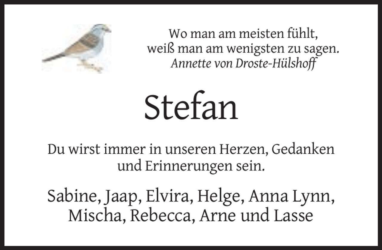 <p>Wo man am meisten fühlt,<br />weiß man am wenigsten zu sagen.<br />Annette von Droste-Hülshoff</p><p>Stefan<br />Du wirst immer in unseren Herzen, Gedanken<br />und Erinnerungen sein.</p><p>Sabine, Jaap, Elvira, Helge, Anna Lynn,<br />Mischa, Rebecca, Arne und Lasse</p>