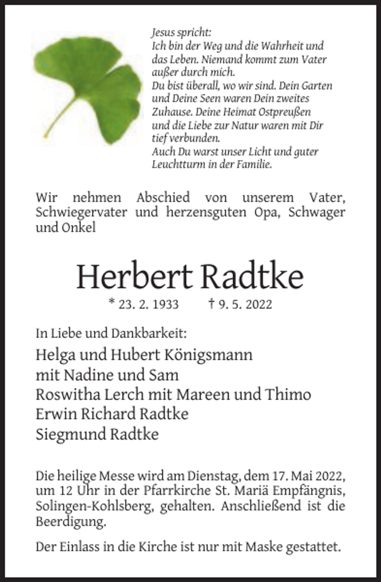 <p>Jesus spricht:<br />Ich bin der Weg und die Wahrheit und<br />das Leben. Niemand kommt zum Vater<br />außer durch mich.<br />Du bist überall, wo wir sind. Dein Garten<br />und Deine Seen waren Dein zweites<br />Zuhause. Deine Heimat Ostpreußen<br />und die Liebe zur Natur waren mit Dir<br />tief verbunden.<br />Auch Du warst unser Licht und guter<br />Leuchtturm in der Familie.</p><p>Wir nehmen Abschied von unserem Vater,<br />Schwiegervater und herzensguten Opa, Schwager<br />und Onkel</p><p>Herbert Radtke<br />* 23. 2. 1933</p><p>† 9. 5. 2022</p><p>In Liebe und Dankbarkeit:</p><p>Helga und Hubert Königsmann<br />mit Nadine und Sam<br />Roswitha Lerch mit Mareen und Thimo<br />Erwin Richard Radtke<br />Siegmund Radtke<br />Die heilige Messe wird am Dienstag, dem 17. Mai 2022,<br />um 12 Uhr in der Pfarrkirche St. Mariä Empfängnis,<br />Solingen-Kohlsberg, gehalten. Anschließend ist die<br />Beerdigung.<br />Der Einlass in die Kirche ist nur mit Maske gestattet.</p>