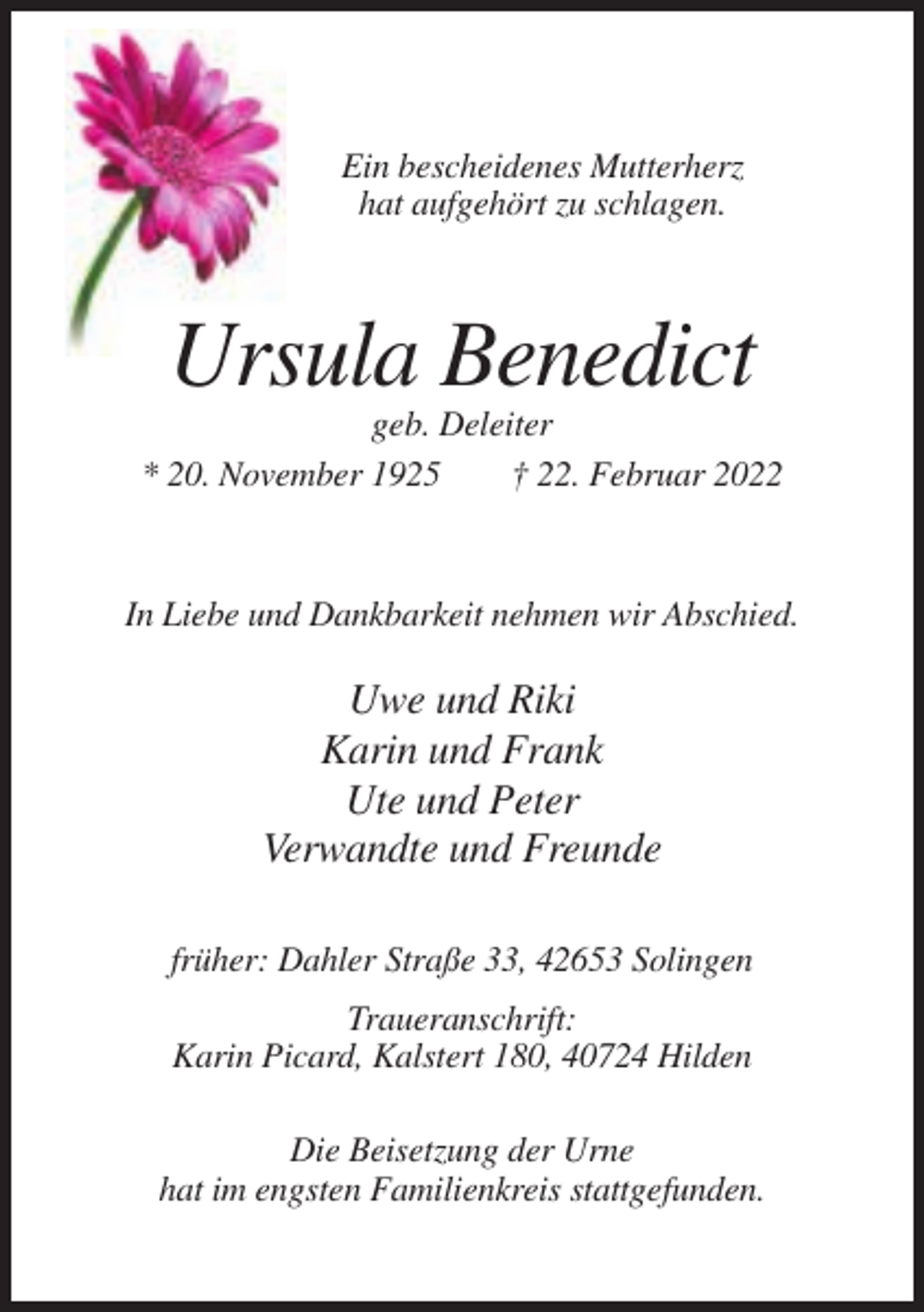 <p>Ein bescheidenes Mutterherz<br />hat aufgehört zu schlagen.</p><p>Ursula Benedict<br />geb. Deleiter<br />* 20. November 1925<br />† 22. Februar 2022</p><p>In Liebe und Dankbarkeit nehmen wir Abschied.</p><p>Uwe und Riki<br />Karin und Frank<br />Ute und Peter<br />Verwandte und Freunde<br />früher: Dahler Straße 33, 42653 Solingen<br />Traueranschrift:<br />Karin Picard, Kalstert 180, 40724 Hilden<br />Die Beisetzung der Urne<br />hat im engsten Familienkreis stattgefunden.</p>