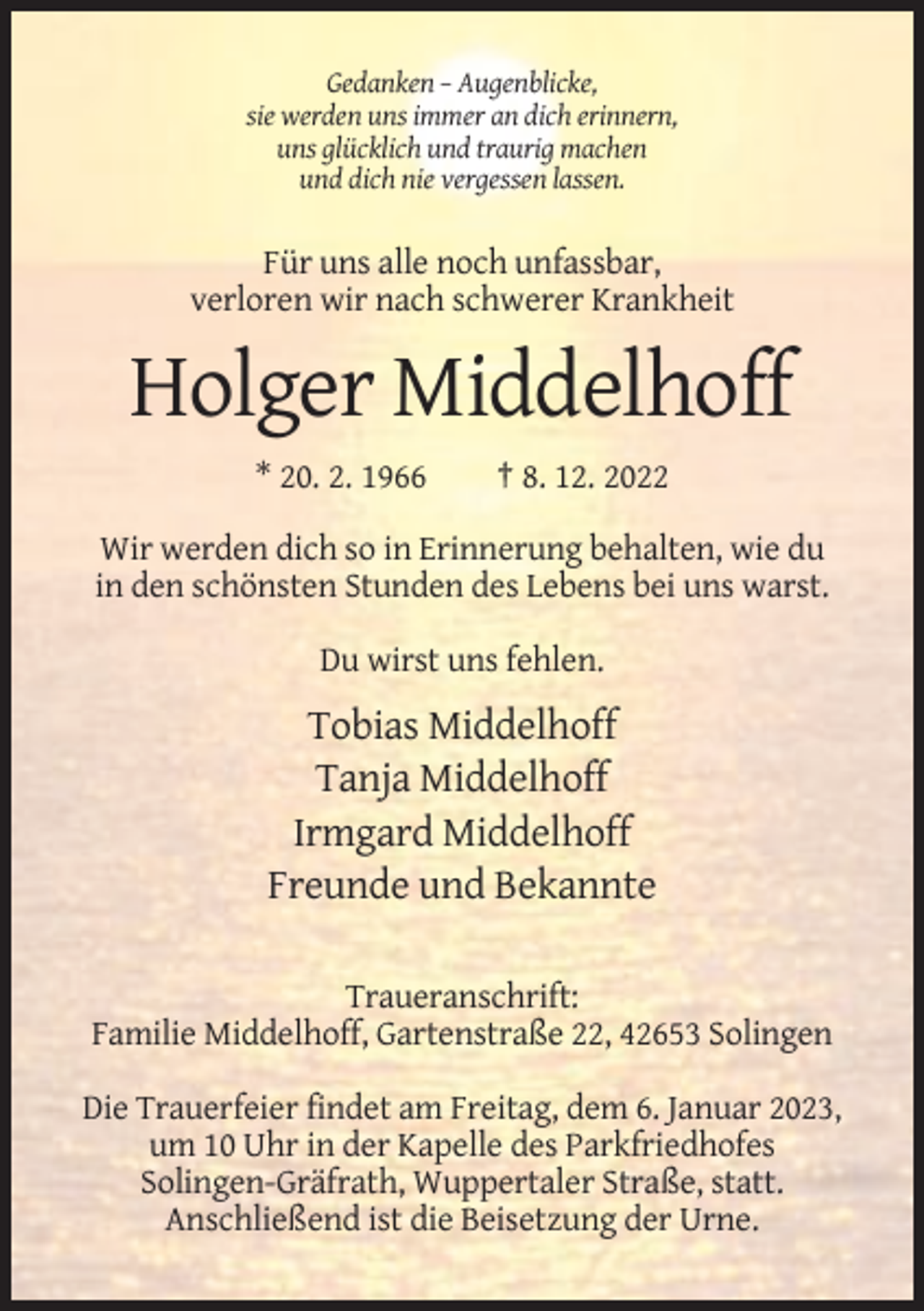 <p>Gedanken – Augenblicke,<br />sie werden uns immer an dich erinnern,<br />uns glücklich und traurig machen<br />und dich nie vergessen lassen.</p><p>Für uns alle noch unfassbar,<br />verloren wir nach schwerer Krankheit</p><p>Holger Middelhoff<br />* 20. 2. 1966</p><p>† 8. 12. 2022</p><p>Wir werden dich so in Erinnerung behalten, wie du<br />in den schönsten Stunden des Lebens bei uns warst.<br />Du wirst uns fehlen.</p><p>Tobias Middelhoff<br />Tanja Middelhoff<br />Irmgard Middelhoff<br />Freunde und Bekannte<br />Traueranschrift:<br />Familie Middelhoff, Gartenstraße 22, 42653 Solingen<br />Die Trauerfeier findet am Freitag, dem 6. Januar 2023,<br />um 10 Uhr in der Kapelle des Parkfriedhofes<br />Solingen-Gräfrath, Wuppertaler Straße, statt.<br />Anschließend ist die Beisetzung der Urne.</p>
