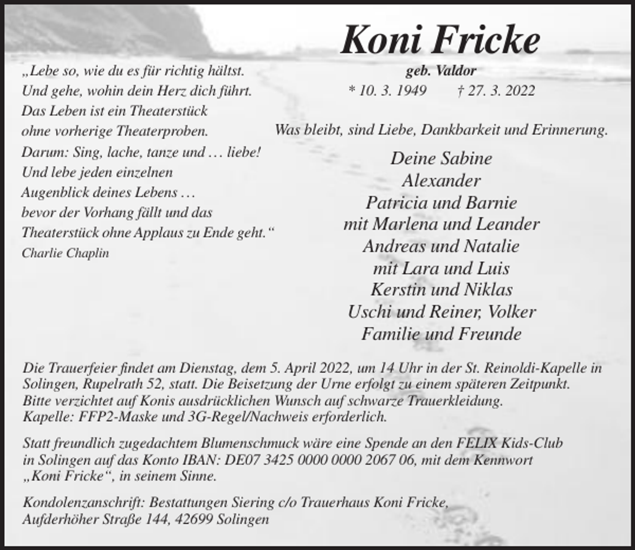 <p>Koni Fricke<br />„Lebe so, wie du es für richtig hältst.<br />geb. Valdor<br />Und gehe, wohin dein Herz dich führt.<br />* 10. 3. 1949<br />† 27. 3. 2022<br />Das Leben ist ein Theaterstück<br />Was bleibt, sind Liebe, Dankbarkeit und Erinnerung.<br />ohne vorherige Theaterproben.<br />Darum: Sing, lache, tanze und . . . liebe!<br />Deine Sabine<br />Und lebe jeden einzelnen<br />Alexander<br />Augenblick deines Lebens . . .<br />Patricia und Barnie<br />bevor der Vorhang fällt und das<br />mit<br />Marlena und Leander<br />Theaterstück ohne Applaus zu Ende geht.“<br />Charlie Chaplin</p><p>Andreas und Natalie<br />mit Lara und Luis<br />Kerstin und Niklas<br />Uschi und Reiner, Volker<br />Familie und Freunde</p><p>Die Trauerfeier findet am Dienstag, dem 5. April 2022, um 14 Uhr in der St. Reinoldi-Kapelle in<br />Solingen, Rupelrath 52, statt. Die Beisetzung der Urne erfolgt zu einem späteren Zeitpunkt.<br />Bitte verzichtet auf Konis ausdrücklichen Wunsch auf schwarze Trauerkleidung.<br />Kapelle: FFP2-Maske und 3G-Regel/Nachweis erforderlich.<br />Statt freundlich zugedachtem Blumenschmuck wäre eine Spende an den FELIX Kids-Club<br />in Solingen auf das Konto IBAN: DE07 3425 2067 06, mit dem Kennwort<br />„Koni Fricke“, in seinem Sinne.<br />Kondolenzanschrift: Bestattungen Siering c/o Trauerhaus Koni Fricke,<br />Aufderhöher Straße 144, 42699 Solingen</p>