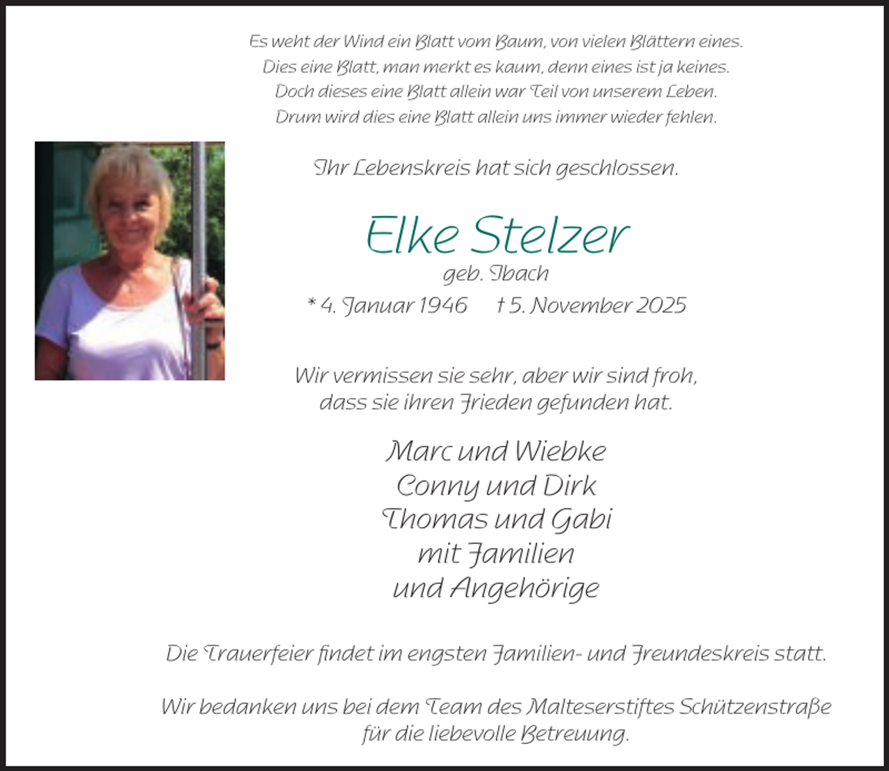 <p>Es weht der Wind ein Blatt vom Baum, von vielen Blättern eines.<br />Dies eine Blatt, man merkt es kaum, denn eines ist ja keines.<br />Doch dieses eine Blatt allein war Teil von unserem Leben.<br />Drum wird dies eine Blatt allein uns immer wieder fehlen.</p><p>Ihr Lebenskreis hat sich geschlossen.</p><p>Elke Stelzer</p><p>geb. Ibach<br />* 4. Januar 1946 † 5. November 2025<br />Wir vermissen sie sehr, aber wir sind froh,<br />dass sie ihren Frieden gefunden hat.</p><p>Marc und Wiebke<br />Conny und Dirk<br />Thomas und Gabi<br />mit Familien<br />und Angehörige<br />Die Trauerfeier ﬁndet im engsten Familien- und Freundeskreis statt.<br />Wir bedanken uns bei dem Team des Malteserstiftes Schützenstraße<br />für die liebevolle Betreuung.</p>