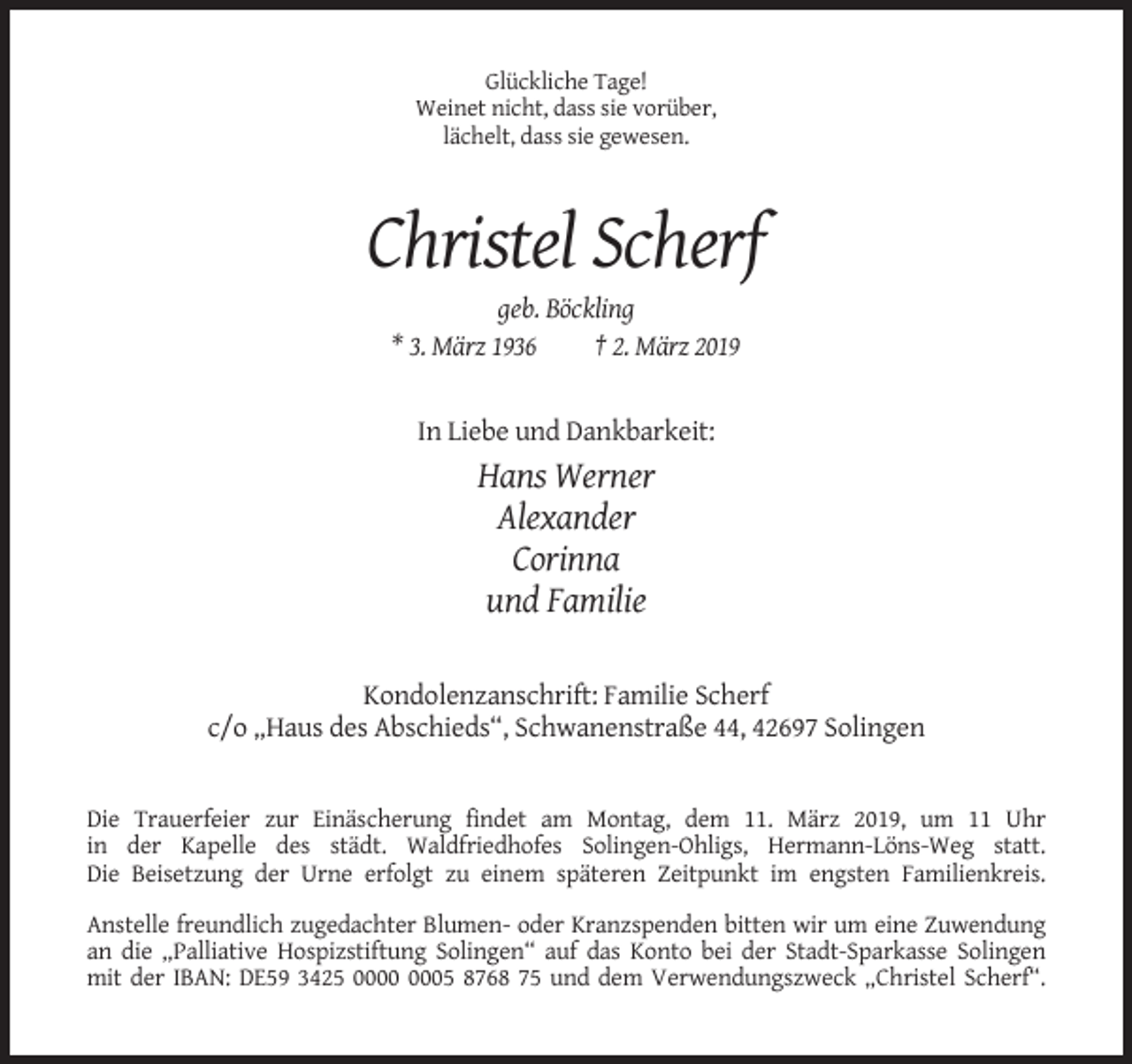 <p>Glückliche Tage!<br />Weinet nicht, dass sie vorüber,<br />lächelt, dass sie gewesen.</p><p>Christel Scherf<br />geb. Böckling<br />* 3. März 1936<br />† 2. März 2019</p><p>In Liebe und Dankbarkeit:</p><p>Hans Werner<br />Alexander<br />Corinna<br />und Familie<br />Kondolenzanschrift: Familie Scherf<br />c/o „Haus des Abschieds“, Schwanenstraße 44, 42697 Solingen</p><p>Die Trauerfeier zur Einäscherung findet am Montag, dem 11. März 2019, um 11 Uhr<br />in der Kapelle des städt. Waldfriedhofes Solingen-Ohligs, Hermann-Löns-Weg statt.<br />Die Beisetzung der Urne erfolgt zu einem späteren Zeitpunkt im engsten Familienkreis.<br />Anstelle freundlich zugedachter Blumen- oder Kranzspenden bitten wir um eine Zuwendung<br />an die „Palliative Hospizstiftung Solingen“ auf das Konto bei der Stadt-Sparkasse Solingen<br />mit der IBAN: DE59 3425 05 8768 75 und dem Verwendungszweck „Christel Scherf“.</p>