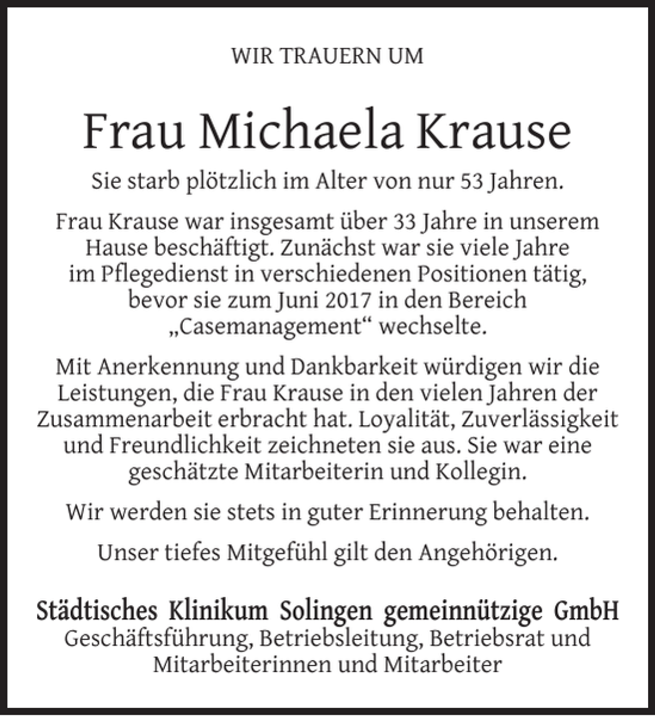 <p>WIR TRAUERN UM</p><p>Frau Michaela Krause<br />Sie starb plötzlich im Alter von nur 53 Jahren.</p><p>Frau Krause war insgesamt über 33 Jahre in unserem<br />Hause beschäftigt. Zunächst war sie viele Jahre<br />im Pﬂegedienst in verschiedenen Positionen tätig,<br />bevor sie zum Juni 2017 in den Bereich<br />„Casemanagement“ wechselte.<br />Mit Anerkennung und Dankbarkeit würdigen wir die<br />Leistungen, die Frau Krause in den vielen Jahren der<br />Zusammenarbeit erbracht hat. Loyalität, Zuverlässigkeit<br />und Freundlichkeit zeichneten sie aus. Sie war eine<br />geschätzte Mitarbeiterin und Kollegin.<br />Wir werden sie stets in guter Erinnerung behalten.<br />Unser tiefes Mitgefühl gilt den Angehörigen.</p><p>Städtisches Klinikum Solingen gemeinnützige GmbH<br />Geschäftsführung, Betriebsleitung, Betriebsrat und<br />Mitarbeiterinnen und Mitarbeiter</p>
