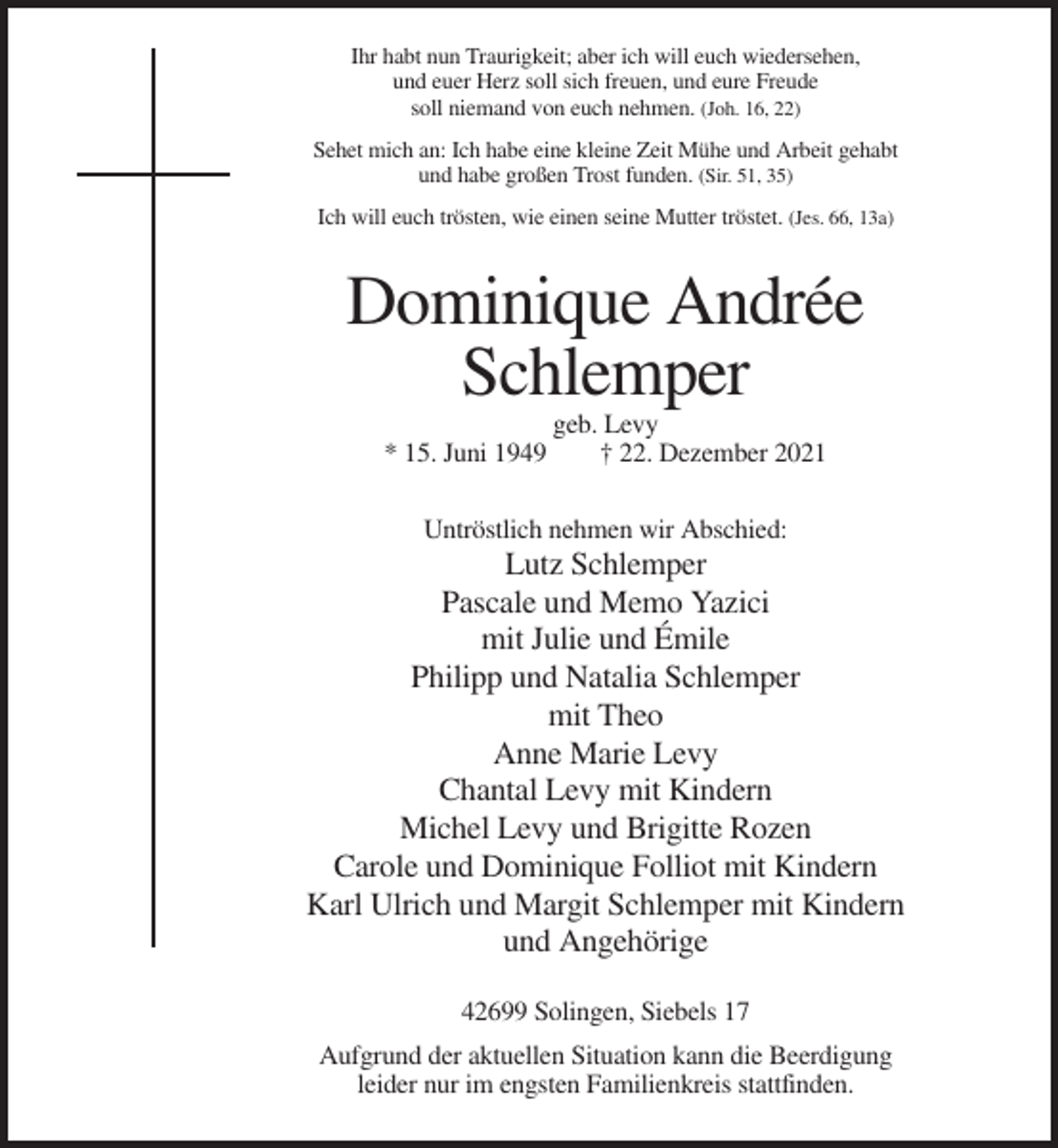 <p>Ihr habt nun Traurigkeit; aber ich will euch wiedersehen,<br />und euer Herz soll sich freuen, und eure Freude<br />soll niemand von euch nehmen. (Joh. 16, 22)<br />Sehet mich an: Ich habe eine kleine Zeit Mühe und Arbeit gehabt<br />und habe großen Trost funden. (Sir. 51, 35)<br />Ich will euch trösten, wie einen seine Mutter tröstet. (Jes. 66, 13a)</p><p>Dominique Andrée<br />Schlemper<br />* 15. Juni 1949</p><p>geb. Levy<br />† 22. Dezember 2021</p><p>Untröstlich nehmen wir Abschied:</p><p>Lutz Schlemper<br />Pascale und Memo Yazici<br />mit Julie und Émile<br />Philipp und Natalia Schlemper<br />mit Theo<br />Anne Marie Levy<br />Chantal Levy mit Kindern<br />Michel Levy und Brigitte Rozen<br />Carole und Dominique Folliot mit Kindern<br />Karl Ulrich und Margit Schlemper mit Kindern<br />und Angehörige<br />42699 Solingen, Siebels 17<br />Aufgrund der aktuellen Situation kann die Beerdigung<br />leider nur im engsten Familienkreis stattfinden.</p>