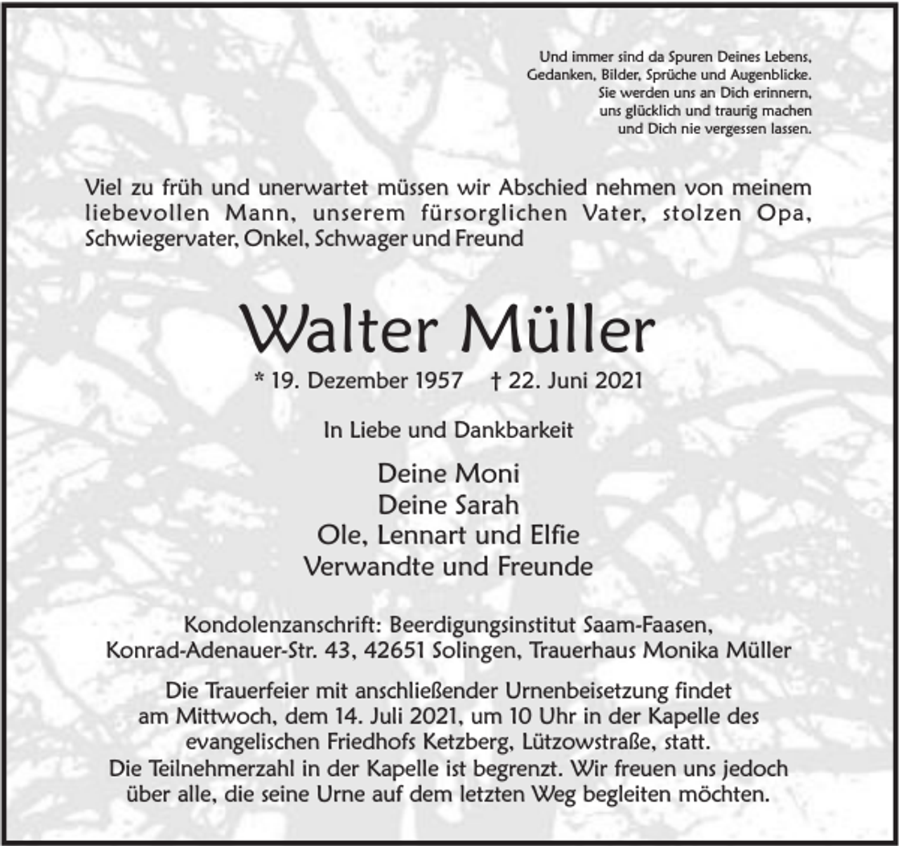 <p>Und immer sind da Spuren Deines Lebens,<br />Gedanken, Bilder, Sprüche und Augenblicke.<br />Sie werden uns an Dich erinnern,<br />uns glücklich und traurig machen<br />und Dich nie vergessen lassen.</p><p>Viel zu früh und unerwartet müssen wir Abschied nehmen von meinem<br />liebevollen Mann, unserem fürsorglichen Vater, stolzen Opa,<br />Schwiegervater, Onkel, Schwager und Freund</p><p>Walter Müller<br />* 19. Dezember 1957</p><p>† 22. Juni 2021</p><p>In Liebe und Dankbarkeit</p><p>Deine Moni<br />Deine Sarah<br />Ole, Lennart und Elfie<br />Verwandte und Freunde<br />Kondolenzanschrift: Beerdigungsinstitut Saam-Faasen,<br />Konrad-Adenauer-Str. 43, 42651 Solingen, Trauerhaus Monika Müller<br />Die Trauerfeier mit anschließender Urnenbeisetzung findet<br />am Mittwoch, dem 14. Juli 2021, um 10 Uhr in der Kapelle des<br />evangelischen Friedhofs Ketzberg, Lützowstraße, statt.<br />Die Teilnehmerzahl in der Kapelle ist begrenzt. Wir freuen uns jedoch<br />über alle, die seine Urne auf dem letzten Weg begleiten möchten.</p>