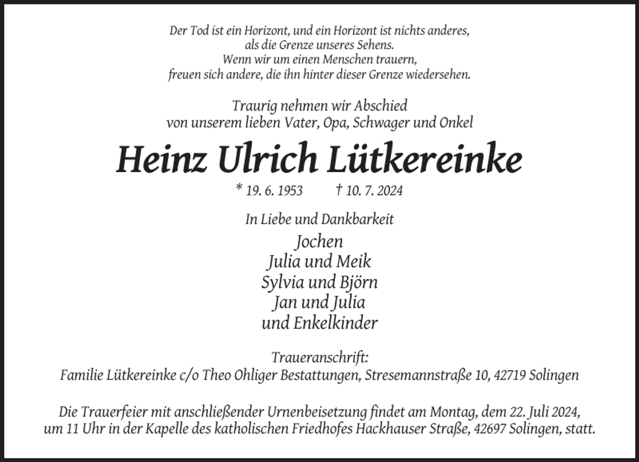 <p>Der Tod ist ein Horizont, und ein Horizont ist nichts anderes,<br />als die Grenze unseres Sehens.<br />Wenn wir um einen Menschen trauern,<br />freuen sich andere, die ihn hinter dieser Grenze wiedersehen.</p><p>Traurig nehmen wir Abschied<br />von unserem lieben Vater, Opa, Schwager und Onkel</p><p>Heinz Ulrich Lütkereinke<br />* 19. 6. 1953</p><p>† 10. 7. 2024</p><p>In Liebe und Dankbarkeit</p><p>Jochen<br />Julia und Meik<br />Sylvia und Björn<br />Jan und Julia<br />und Enkelkinder<br />Traueranschrift:<br />Familie Lütkereinke c/o Theo Ohliger Bestattungen, Stresemannstraße 10, 42719 Solingen<br />Die Trauerfeier mit anschließender Urnenbeisetzung findet am Montag, dem 22. Juli 2024,<br />um 11 Uhr in der Kapelle des katholischen Friedhofes Hackhauser Straße, 42697 Solingen, statt.</p>