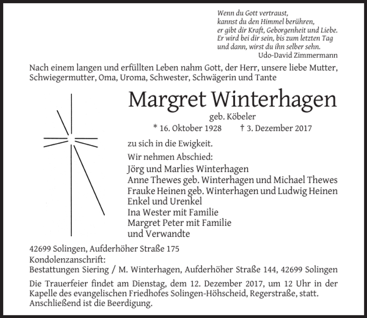 <p>Wenn du Gott vertraust,<br />kannst du den Himmel berühren,<br />er gibt dir Kraft, Geborgenheit und Liebe.<br />Er wird bei dir sein, bis zum letzten Tag<br />und dann, wirst du ihn selber sehn.<br />Udo-David Zimmermann</p><p>Nach einem langen und erfüllten Leben nahm Gott, der Herr, unsere liebe Mutter,<br />Schwiegermutter, Oma, Uroma, Schwester, Schwägerin und Tante</p><p>Margret Winterhagen<br />geb. Köbeler<br />* 16. Oktober 1928<br />† 3. Dezember 2017<br />zu sich in die Ewigkeit.<br />Wir nehmen Abschied:</p><p>Jörg und Marlies Winterhagen<br />Anne Thewes geb. Winterhagen und Michael Thewes<br />Frauke Heinen geb. Winterhagen und Ludwig Heinen<br />Enkel und Urenkel<br />Ina Wester mit Familie<br />Margret Peter mit Familie<br />und Verwandte<br />42699 Solingen, Aufderhöher Straße 175<br />Kondolenzanschrift:<br />Bestattungen Siering / M. Winterhagen, Aufderhöher Straße 144, 42699 Solingen<br />Die Trauerfeier findet am Dienstag, dem 12. Dezember 2017, um 12 Uhr in der<br />Kapelle des evangelischen Friedhofes Solingen-Höhscheid, Regerstraße, statt.<br />Anschließend ist die Beerdigung.</p>